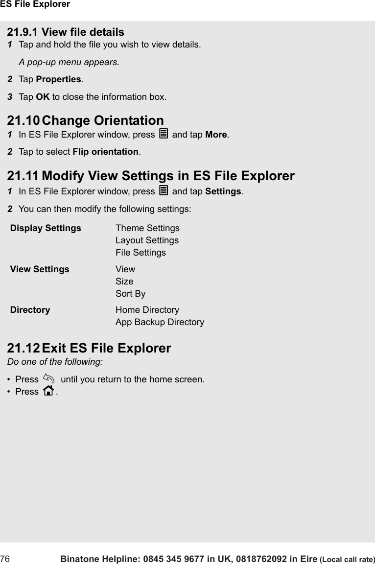 ES File Explorer76 Binatone Helpline: 0845 345 9677 in UK, 0818762092 in Eire (Local call rate)21.9.1 View file details1Tap and hold the file you wish to view details.A pop-up menu appears.2Tap  Properties. 3Tap  OK to close the information box.21.10 Change Orientation1In ES File Explorer window, press O and tap More.2Tap to select Flip orientation.21.11 Modify View Settings in ES File Explorer1In ES File Explorer window, press O and tap Settings.2You can then modify the following settings:21.12 Exit ES File ExplorerDo one of the following:•  Press b until you return to the home screen.•  Press H.Display Settings Theme SettingsLayout SettingsFile SettingsView Settings ViewSizeSort ByDirectory Home DirectoryApp Backup Directory