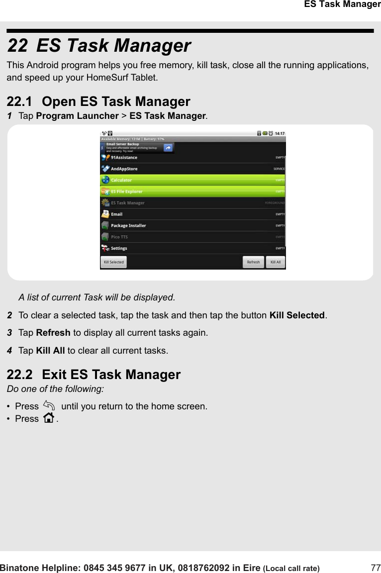 ES Task ManagerBinatone Helpline: 0845 345 9677 in UK, 0818762092 in Eire (Local call rate) 7722 ES Task ManagerThis Android program helps you free memory, kill task, close all the running applications,  and speed up your HomeSurf Tablet.22.1 Open ES Task Manager1Tap  Program Launcher &gt; ES Task Manager.A list of current Task will be displayed.2To clear a selected task, tap the task and then tap the button Kill Selected.3Tap  Refresh to display all current tasks again.4Tap  Kill All to clear all current tasks.22.2 Exit ES Task ManagerDo one of the following:•  Press b until you return to the home screen.•  Press H.