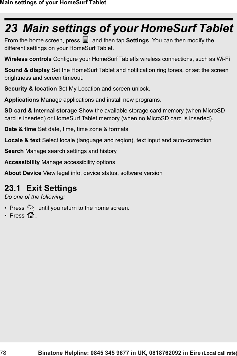 Main settings of your HomeSurf Tablet78 Binatone Helpline: 0845 345 9677 in UK, 0818762092 in Eire (Local call rate)23 Main settings of your HomeSurf TabletFrom the home screen, press O and then tap Settings. You can then modify the different settings on your HomeSurf Tablet. Wireless controls Configure your HomeSurf Tabletís wireless connections, such as Wi-Fi Sound &amp; display Set the HomeSurf Tablet and notification ring tones, or set the screen brightness and screen timeout. Security &amp; location Set My Location and screen unlock.Applications Manage applications and install new programs.SD card &amp; Internal storage Show the available storage card memory (when MicroSD card is inserted) or HomeSurf Tablet memory (when no MicroSD card is inserted).Date &amp; time Set date, time, time zone &amp; formatsLocale &amp; text Select locale (language and region), text input and auto-correctionSearch Manage search settings and historyAccessibility Manage accessibility optionsAbout Device View legal info, device status, software version23.1 Exit SettingsDo one of the following:•  Press b until you return to the home screen.•  Press H. 