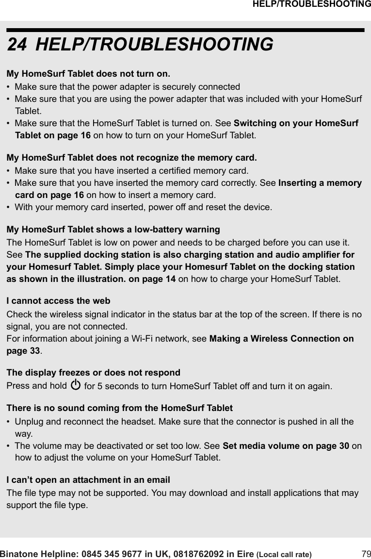 HELP/TROUBLESHOOTINGBinatone Helpline: 0845 345 9677 in UK, 0818762092 in Eire (Local call rate) 7924 HELP/TROUBLESHOOTINGMy HomeSurf Tablet does not turn on.•  Make sure that the power adapter is securely connected •  Make sure that you are using the power adapter that was included with your HomeSurf Tablet.•  Make sure that the HomeSurf Tablet is turned on. See Switching on your HomeSurf Tablet on page 16 on how to turn on your HomeSurf Tablet.My HomeSurf Tablet does not recognize the memory card.•  Make sure that you have inserted a certified memory card.•  Make sure that you have inserted the memory card correctly. See Inserting a memory card on page 16 on how to insert a memory card.•  With your memory card inserted, power off and reset the device.My HomeSurf Tablet shows a low-battery warning The HomeSurf Tablet is low on power and needs to be charged before you can use it.  See The supplied docking station is also charging station and audio amplifier for your Homesurf Tablet. Simply place your Homesurf Tablet on the docking station as shown in the illustration. on page 14 on how to charge your HomeSurf Tablet.I cannot access the webCheck the wireless signal indicator in the status bar at the top of the screen. If there is no signal, you are not connected. For information about joining a Wi-Fi network, see Making a Wireless Connection on page 33.The display freezes or does not respondPress and hold P for 5 seconds to turn HomeSurf Tablet off and turn it on again. There is no sound coming from the HomeSurf Tablet•  Unplug and reconnect the headset. Make sure that the connector is pushed in all the way.•  The volume may be deactivated or set too low. See Set media volume on page 30 on how to adjust the volume on your HomeSurf Tablet.I can’t open an attachment in an emailThe file type may not be supported. You may download and install applications that may support the file type.