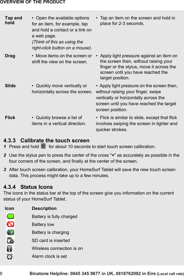 OVERVIEW OF THE PRODUCT8Binatone Helpline: 0845 345 9677 in UK, 0818762092 in Eire (Local call rate)4.3.3 Calibrate the touch screen1Press and hold O  for about 10 seconds to start touch screen calibration.2Use the stylus pen to press the center of the cross &quot;+&quot; as accurately as possible in the four corners of the screen, and finally at the center of the screen.3After touch screen calibration, your HomeSurf Tablet will save the new touch screen data. This process might take up to a few minutes.4.3.4 Status IconsThe icons in the status bar at the top of the screen give you information on the current status of your HomeSurf Tablet.Tap and hold•  Open the available options for an item, for example, tap and hold a contact or a link on a web page. (Think of this as using the right-click button on a mouse).• Tap an item on the screen and hold in place for 2-3 seconds.Drag •  Move items on the screen or shift the view on the screen. • Apply light pressure against an item on the screen then, without raising your finger or the stylus, move it across the screen until you have reached the target position.Slide •  Quickly move vertically or horizontally across the screen.•  Apply light pressure on the screen then, without raising your finger, swipe vertically or horizontally across the screen until you have reached the target screen position.Flick •  Quickly browse a list of items in a vertical direction.•  Flick is similar to slide, except that flick involves swiping the screen in lighter and quicker strokes.Icon Description Battery is fully charged Battery low Battery is charging SD card is inserted Wireless connection is on Alarm clock is set