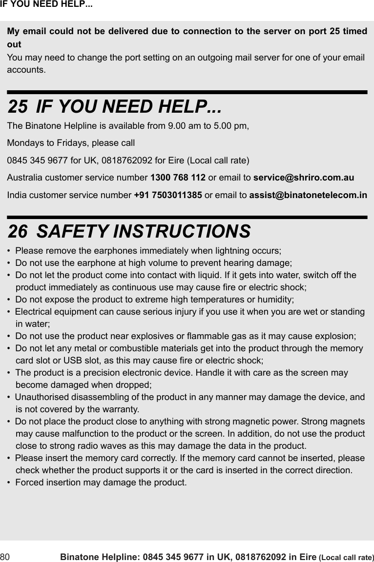 IF YOU NEED HELP...80 Binatone Helpline: 0845 345 9677 in UK, 0818762092 in Eire (Local call rate)My email could not be delivered due to connection to the server on port 25 timedoutYou may need to change the port setting on an outgoing mail server for one of your email accounts. 25 IF YOU NEED HELP...The Binatone Helpline is available from 9.00 am to 5.00 pm, Mondays to Fridays, please call0845 345 9677 for UK, 0818762092 for Eire (Local call rate)Australia customer service number 1300 768 112 or email to service@shriro.com.au India customer service number +91 7503011385 or email to assist@binatonetelecom.in26 SAFETY INSTRUCTIONS•  Please remove the earphones immediately when lightning occurs;•  Do not use the earphone at high volume to prevent hearing damage;•  Do not let the product come into contact with liquid. If it gets into water, switch off the product immediately as continuous use may cause fire or electric shock;•  Do not expose the product to extreme high temperatures or humidity;•  Electrical equipment can cause serious injury if you use it when you are wet or standing in water;•  Do not use the product near explosives or flammable gas as it may cause explosion;•  Do not let any metal or combustible materials get into the product through the memory card slot or USB slot, as this may cause fire or electric shock;•  The product is a precision electronic device. Handle it with care as the screen may become damaged when dropped;•  Unauthorised disassembling of the product in any manner may damage the device, and is not covered by the warranty.•  Do not place the product close to anything with strong magnetic power. Strong magnets may cause malfunction to the product or the screen. In addition, do not use the product close to strong radio waves as this may damage the data in the product.•  Please insert the memory card correctly. If the memory card cannot be inserted, please check whether the product supports it or the card is inserted in the correct direction.•  Forced insertion may damage the product.