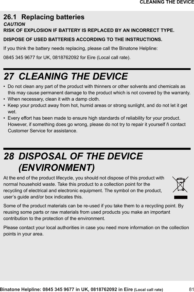 CLEANING THE DEVICEBinatone Helpline: 0845 345 9677 in UK, 0818762092 in Eire (Local call rate) 8126.1 Replacing batteriesCAUTION RISK OF EXPLOSION IF BATTERY IS REPLACED BY AN INCORRECT TYPE. DISPOSE OF USED BATTERIES ACCORDING TO THE INSTRUCTIONS.If you think the battery needs replacing, please call the Binatone Helpline:0845 345 9677 for UK, 0818762092 for Eire (Local call rate).27 CLEANING THE DEVICE•  Do not clean any part of the product with thinners or other solvents and chemicals as this may cause permanent damage to the product which is not covered by the warranty.•  When necessary, clean it with a damp cloth.•  Keep your product away from hot, humid areas or strong sunlight, and do not let it get wet.•  Every effort has been made to ensure high standards of reliability for your product.  However, if something does go wrong, please do not try to repair it yourself ñ contact Customer Service for assistance.28 DISPOSAL OF THE DEVICE (ENVIRONMENT)At the end of the product lifecycle, you should not dispose of this product with normal household waste. Take this product to a collection point for the recycling of electrical and electronic equipment. The symbol on the product, user’s guide and/or box indicates this.Some of the product materials can be re-used if you take them to a recycling point. By reusing some parts or raw materials from used products you make an important contribution to the protection of the environment.Please contact your local authorities in case you need more information on the collection points in your area.