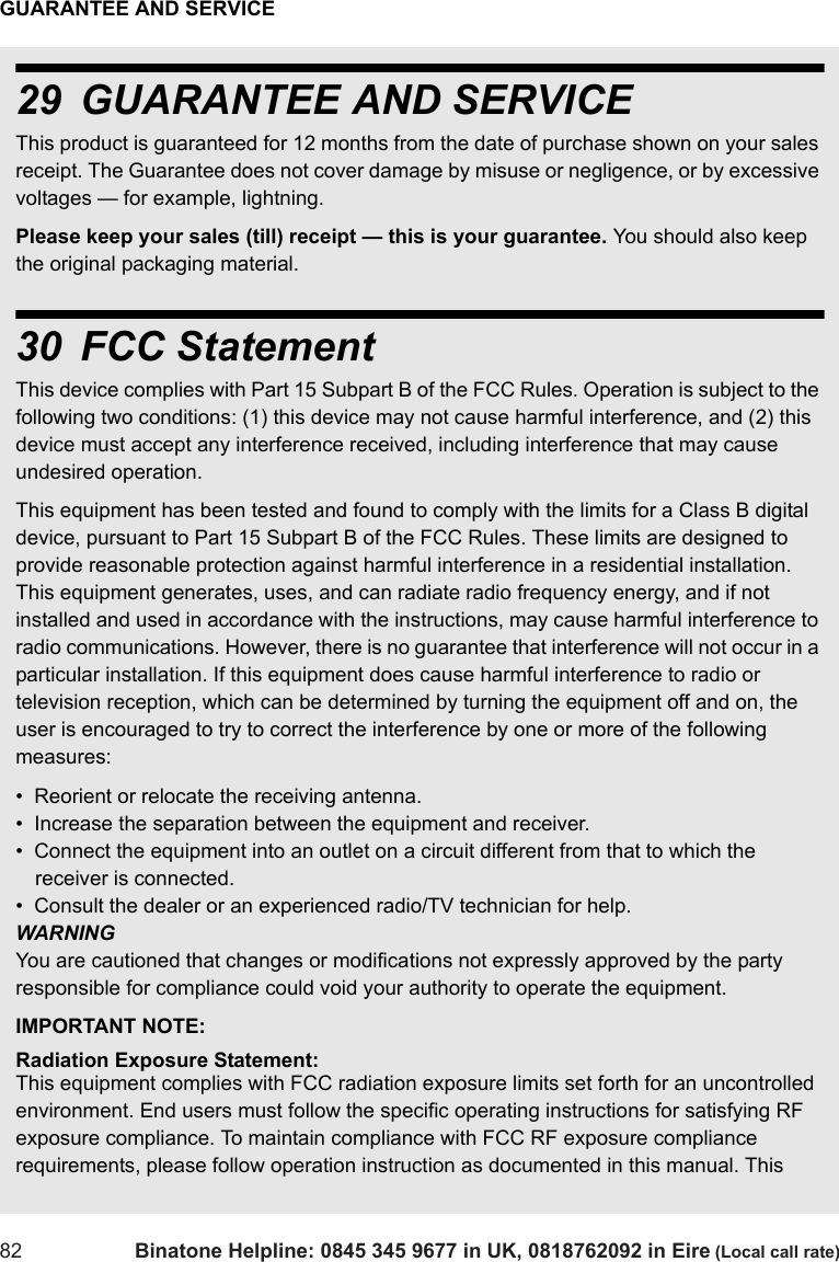 GUARANTEE AND SERVICE82 Binatone Helpline: 0845 345 9677 in UK, 0818762092 in Eire (Local call rate)29 GUARANTEE AND SERVICEThis product is guaranteed for 12 months from the date of purchase shown on your sales receipt. The Guarantee does not cover damage by misuse or negligence, or by excessive voltages — for example, lightning.Please keep your sales (till) receipt — this is your guarantee. You should also keep the original packaging material.30 FCC StatementThis device complies with Part 15 Subpart B of the FCC Rules. Operation is subject to the following two conditions: (1) this device may not cause harmful interference, and (2) this device must accept any interference received, including interference that may cause undesired operation.This equipment has been tested and found to comply with the limits for a Class B digital device, pursuant to Part 15 Subpart B of the FCC Rules. These limits are designed to provide reasonable protection against harmful interference in a residential installation. This equipment generates, uses, and can radiate radio frequency energy, and if not installed and used in accordance with the instructions, may cause harmful interference to radio communications. However, there is no guarantee that interference will not occur in a particular installation. If this equipment does cause harmful interference to radio or television reception, which can be determined by turning the equipment off and on, the user is encouraged to try to correct the interference by one or more of the following measures:•  Reorient or relocate the receiving antenna.•  Increase the separation between the equipment and receiver.•  Connect the equipment into an outlet on a circuit different from that to which the receiver is connected.•  Consult the dealer or an experienced radio/TV technician for help.WARNINGYou are cautioned that changes or modifications not expressly approved by the party responsible for compliance could void your authority to operate the equipment.IMPORTANT NOTE:Radiation Exposure Statement:This equipment complies with FCC radiation exposure limits set forth for an uncontrolled environment. End users must follow the specific operating instructions for satisfying RF exposure compliance. To maintain compliance with FCC RF exposure compliance requirements, please follow operation instruction as documented in this manual. This 
