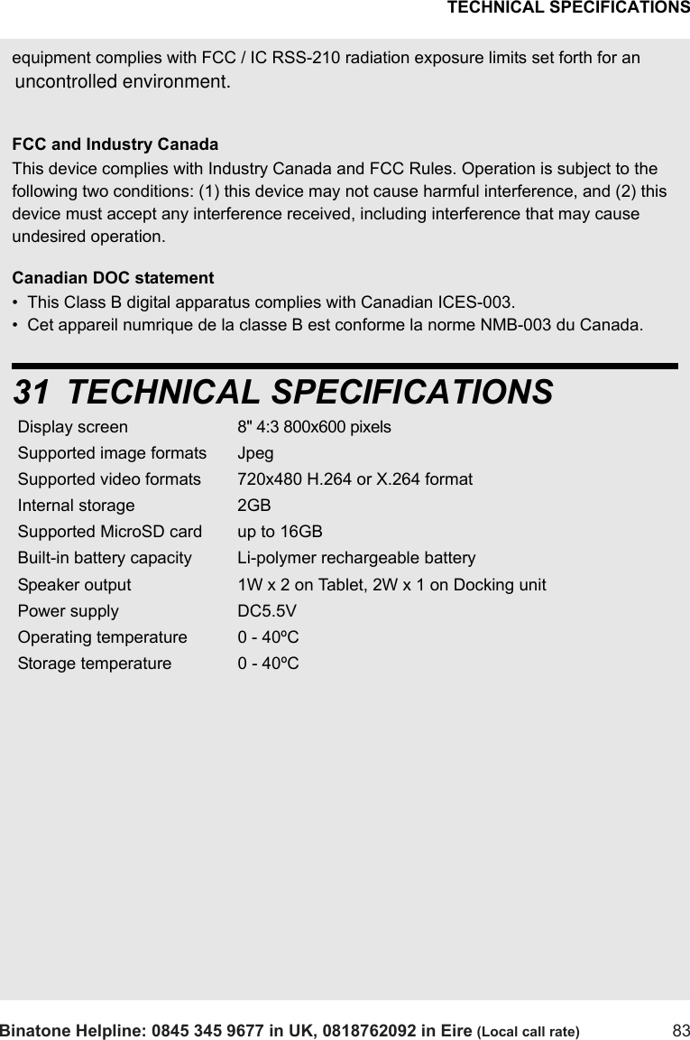 TECHNICAL SPECIFICATIONSBinatone Helpline: 0845 345 9677 in UK, 0818762092 in Eire (Local call rate) 83equipment complies with FCC / IC RSS-210 radiation exposure limits set forth for an FCC and Industry CanadaThis device complies with Industry Canada and FCC Rules. Operation is subject to the following two conditions: (1) this device may not cause harmful interference, and (2) this device must accept any interference received, including interference that may cause undesired operation.Canadian DOC statement•  This Class B digital apparatus complies with Canadian ICES-003.•  Cet appareil numrique de la classe B est conforme la norme NMB-003 du Canada.31 TECHNICAL SPECIFICATIONSDisplay screen 8&quot; 4:3 800x600 pixels Supported image formats JpegSupported video formats 720x480 H.264 or X.264 formatInternal storage 2GBSupported MicroSD card up to 16GBBuilt-in battery capacity Li-polymer rechargeable batterySpeaker output 1W x 2 on Tablet, 2W x 1 on Docking unitPower supply DC5.5VOperating temperature 0 - 40ºCStorage temperature 0 - 40ºCuncontrolled environment. 