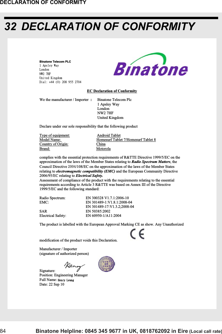 DECLARATION OF CONFORMITY84 Binatone Helpline: 0845 345 9677 in UK, 0818762092 in Eire (Local call rate)32 DECLARATION OF CONFORMITYBinatone Telecom PLC 2!Bqtmfz!Xbz!Mpoepo!OX3!8IG!Vojufe!Ljohepn!Ejbm;!,55!)1*!319!:66!3815!EC Declaration of ConformityWe the manufacturer / Importer  :Binatone Telecom Plc      1 Apsley Way London NW2 7HF!     United Kingdom Declare under our sole responsibility that the following product Type of equipment:                            Android TabletModel Name:                                     Homesurf Tablet 7/Homesurf Tablet 8Country of Origin:                             ChinaBrand:                                                Motorolacomplies with the essential protection requirements of R&amp;TTE Directive 1999/5/EC on the approximation of the laws of the Member States relating to Radio Spectrum Matters, theCouncil Directive /108/EC on the approximation of the laws of the Member States relating to electromagnetic compatibility (EMC) and the European Community Directive 2006/95/EC relating to Electrical Safety. Assessment of compliance of the product with the requirements relating to the essential requirements according to Article 3 R&amp;TTE was based on Annex III of the Directive 1999/5/EC and the following standard: Radio Spectrum:    EN 300328 V1.7.1:2006-10 EMC:    EN 301489-1:V1.8.1:2008-04                                                 EN 301489-17:V1.3.2;2008-04 SAR    EN 50385:2002 Electrical Safety:    EN 60950-1/A11:2004 The product is labelled with the European Approval Marking CE as show. Any Unauthorized  modification of the product voids this Declaration. Manufacturer / Importer       (signature of authorized person)            Signature: Position: Engineering Manager  Full Name: Ifosz!MfvohDate: 22 Sep 10 