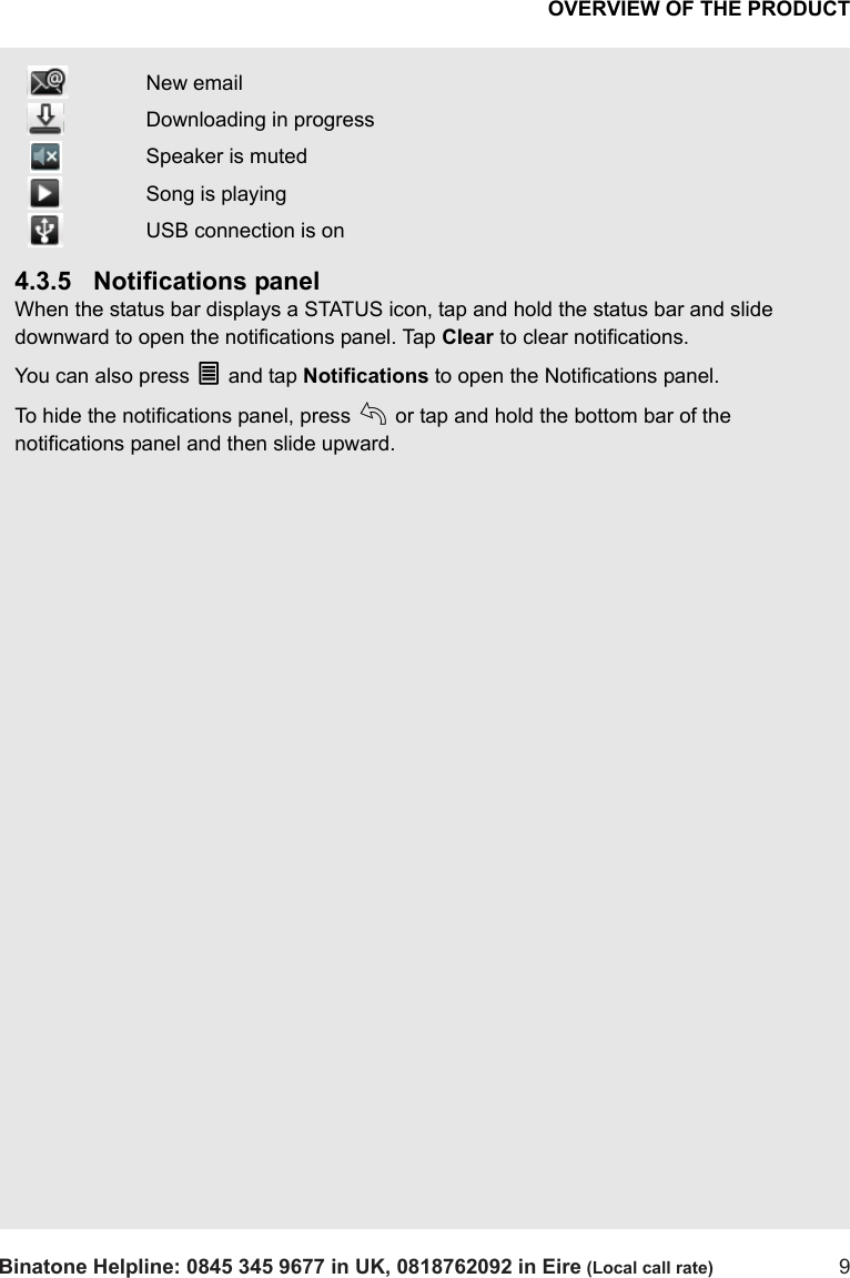 OVERVIEW OF THE PRODUCTBinatone Helpline: 0845 345 9677 in UK, 0818762092 in Eire (Local call rate) 94.3.5 Notifications panelWhen the status bar displays a STATUS icon, tap and hold the status bar and slide downward to open the notifications panel. Tap Clear to clear notifications.You can also press O and tap Notifications to open the Notifications panel.To hide the notifications panel, press b or tap and hold the bottom bar of the notifications panel and then slide upward.  New email Downloading in progress Speaker is muted Song is playing USB connection is on