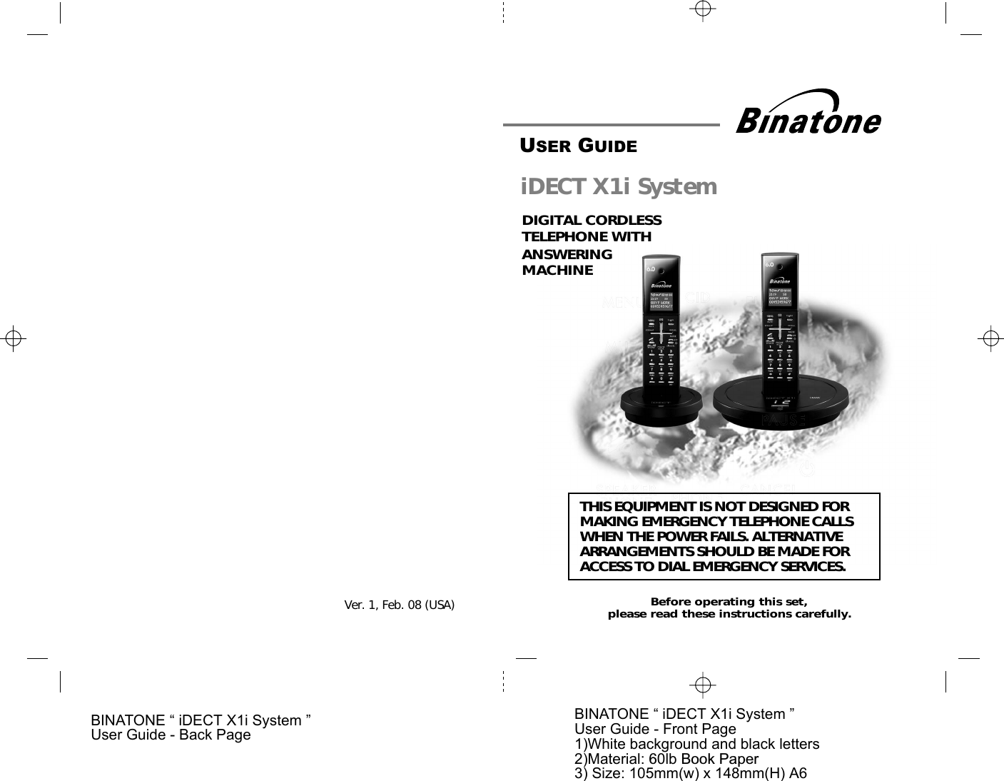 BINATONE “ iDECT X1i System ”User Guide - Front Page1)White background and black letters2)Material: 60lb Book Paper3) Size: 105mm(w) x 148mm(H) A6BINATONE “ iDECT X1i System ”User Guide - Back PageVer. 1,  . 0  (USA)USER GUIDETHIS EQUIPMENT IS NOT DESIGNED FORMAKING EMERGENCY TELEPHONE CALLSWHEN THE POWER FAILS. ALTERNATIVEARRANGEMENTS SHOULD BE MADE FORACCESS TO DIAL EMERGENCY SERVICES.Before operating this set,please read these instructions carefully.DIGITAL CORDLESSTELEPHONE WITHiDECT X1i SystemANSWERING MACHINE8Feb