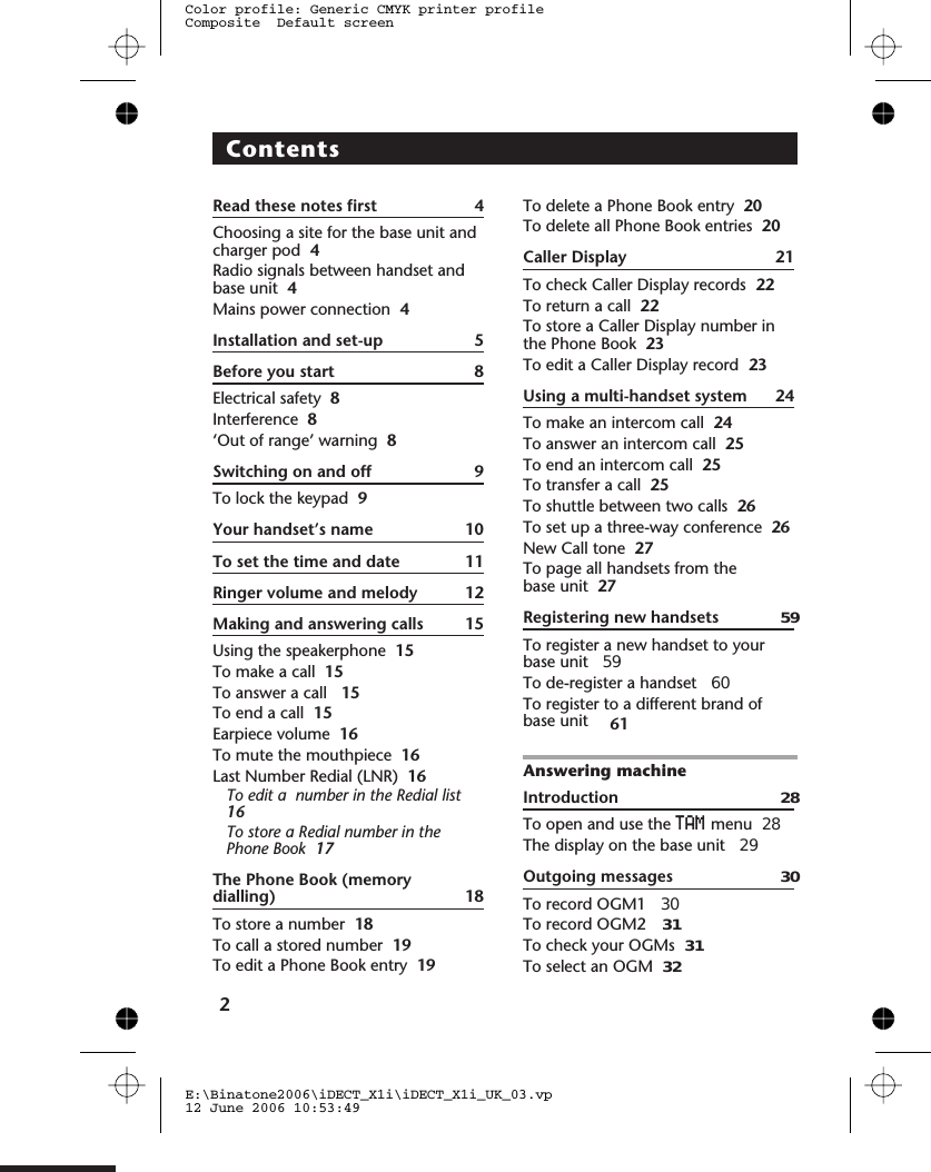 ContentsRead these notes first 4Choosing a site for the base unit andcharger pod 4Radio signals between handset andbase unit 4Mains power connection 4Installation and set-up 5Before you start 8Electrical safety 8Interference 8‘Out of range’ warning 8Switching on and off 9To lock the keypad 9Your handset’s name 10To set the time and date 11Ringer volume and melody 12Making and answering calls 15Using the speakerphone 15To make a call 15To answer a call 15To end a call 15Earpiece volume 16To mute the mouthpiece 16Last Number Redial (LNR) 16To edit a  number in the Redial list16To store a Redial number in thePhone Book 17The Phone Book (memorydialling) 18To store a number 18To call a stored number 19To edit a Phone Book entry 19To delete a Phone Book entryTo delete all Phone Book entriesCaller Display 21To check Caller Display records 22To return a call 22To store a Caller Display number inthe Phone Book 23To edit a Caller Display record 23Using a multi-handset system 24To make an intercom call 24To answer an intercom call 25To end an intercom call 25To transfer a call 25To shuttle between two calls 26To set up a three-way conference 26New Call tone 27To page all handsets from thebase unit 27Registering new handsets 59To register a new handset to yourbase unit 59To de-register a handset To register to a different brand ofbase unit Answering machineIntroduction 28To open and use the TAM menuThe display on the base unit 29Outgoing messages To record OGM1 To record OGM2 To check your OGMs To select an OGM 2E:\Binatone2006\iDECT_X1i\iDECT_X1i_UK_03.vp12 June 2006 10:53:49Color profile: Generic CMYK printer profileComposite  Default screen20206061  283030 31 3132