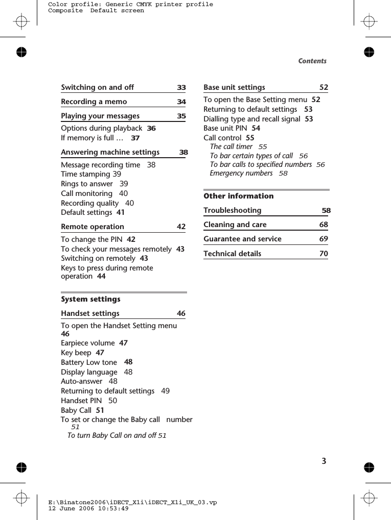 Contents3Switching on and off Recording a memo 34Playing your messages Options during playback If memory is full … Answering machine settings 38Message recording time Time stamping 39Rings to answer Call monitoring Recording quality Default settings 41Remote operation To change the PIN To check your messages remotely Switching on remotely Keys to press during remoteoperation System settingsHandset settings To open the Handset Setting menuEarpiece volume Key beep Battery Low toneDisplay language 48Auto-answer 48Returning to default settings 49Handset PIN Baby Call   51To turn Baby Call on and off 51Base unit settings To open the Base Setting menu Returning to default settings Dialling type and recall signal Base unit PIN Call control The call timer 55To bar certain types of call 56To bar calls to specified numbers 56Emergency numbers 58Other informationTroubleshooting 58Cleaning and care 68Guarantee and service 69Technical detailsE:\Binatone2006\iDECT_X1i\iDECT_X1i_UK_03.vp12 June 2006 10:53:49Color profile: Generic CMYK printer profileComposite  Default screen333536 3738394040424243434446464747485051To set or change the Baby call   number 5252 5353545570