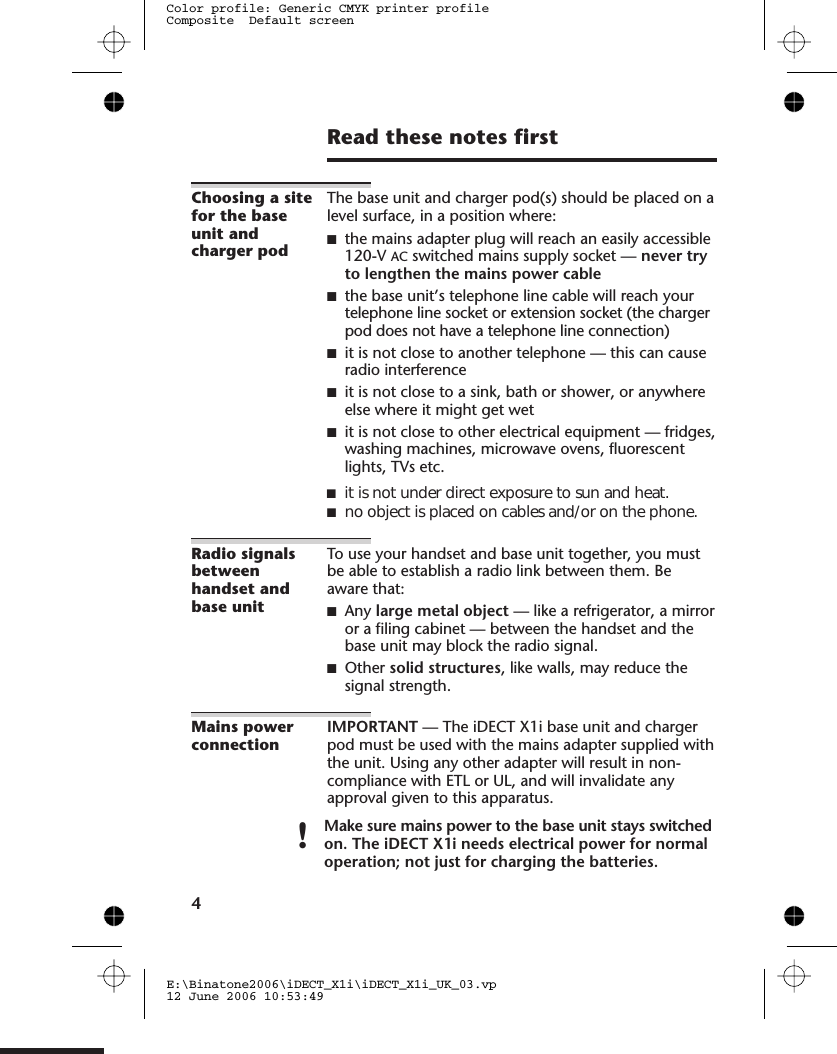 Read these notes firstChoosing a sitefor the baseunit andcharger podThe base unit and charger pod(s) should be placed on alevel surface, in a position where:■the mains adapter plug will reach an easily accessible0-V AC switched mains supply socket — never tryto lengthen the mains power cable■the base unit’s telephone line cable will reach yourtelephone line socket or extension socket (the chargerpod does not have a telephone line connection)■it is not close to another telephone — this can causeradio interference■it is not close to a sink, bath or shower, or anywhereelse where it might get wet■it is not close to other electrical equipment — fridges,washing machines, microwave ovens, fluorescentlights, TVs etc.Radio signalsbetweenhandset andbase unitTo use your handset and base unit together, you mustbe able to establish a radio link between them. Beaware that:■Any large metal object — like a refrigerator, a mirroror a filing cabinet — between the handset and thebase unit may block the radio signal.■Other solid structures, like walls, may reduce thesignal strength.Mains powerconnectionIMPORTANT — The iDECT X1i base unit and chargerpod must be used with the mains adapter supplied withthe unit. Using any other adapter will result in non-compliance with  , and will invalidate anyapproval given to this apparatus.!Make sure mains power to the base unit stays switchedon. The iDECT X1i needs electrical power for normaloperation; not just for charging the batteries.4E:\Binatone2006\iDECT_X1i\iDECT_X1i_UK_03.vp12 June 2006 10:53:49Color profile: Generic CMYK printer profileComposite  Default screen12■it is not under direct exposure to sun and heat.■no object is placed on cables and/or on the phone.ETL or UL