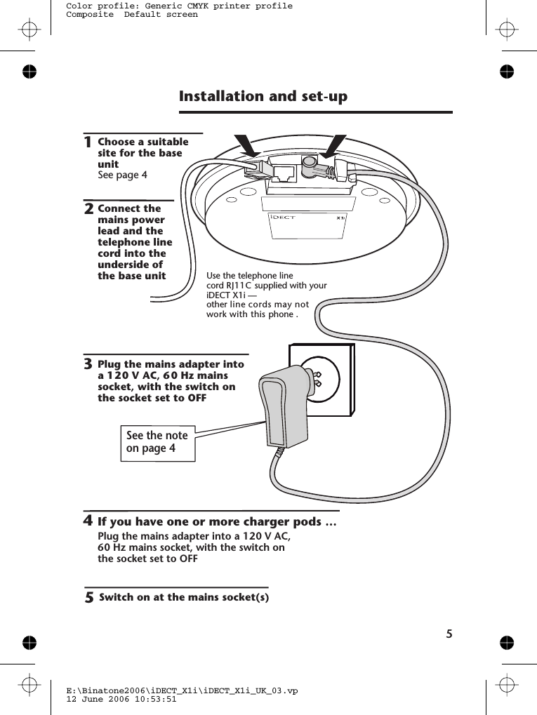 Installation and set-up51354Choose a suitablesite for the baseunitSee page 4Plug the mains adapter intoa 12 0 V AC, 6 0 Hz mainssocket, with the switch onthe socket set to OFFPlug the mains adapter into a 0 V AC,the socket set to OFFSwitch on at the mains socket(s)If you have one or more charger pods …2Use the telephone lineiDECT X1i —other line cords may not phonecordConnect themains powerlead and thetelephone linecord into theunderside ofthe base unitE:\Binatone2006\iDECT_X1i\iDECT_X1i_UK_03.vp12 June 2006 10:53:51Color profile: Generic CMYK printer profileComposite  Default screenSee the noteon page 41260 Hz mains socket, with the switch onRJ11C supplied with yourwork with this  .