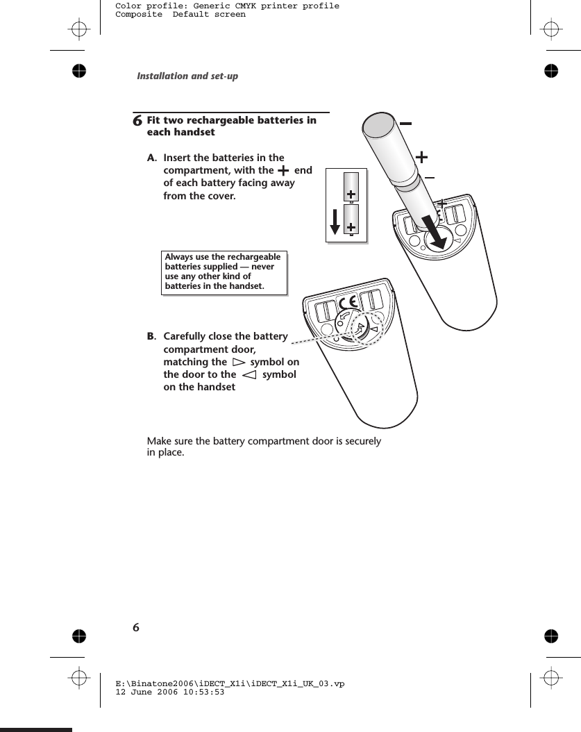 Installation and set-up66A. Insert the batteries in thecompartment, with the endof each battery facing awayfrom the cover.Fit two rechargeable batteries ineach handsetAlways use the rechargeablebatteries supplied — neveruse any other kind ofbatteries in the handset.Make sure the battery compartment door is securelyin place.B. Carefully close the batterycompartment door,matching the symbol onthe door to the symbolon the handsetE:\Binatone2006\iDECT_X1i\iDECT_X1i_UK_03.vp12 June 2006 10:53:53Color profile: Generic CMYK printer profileComposite  Default screen