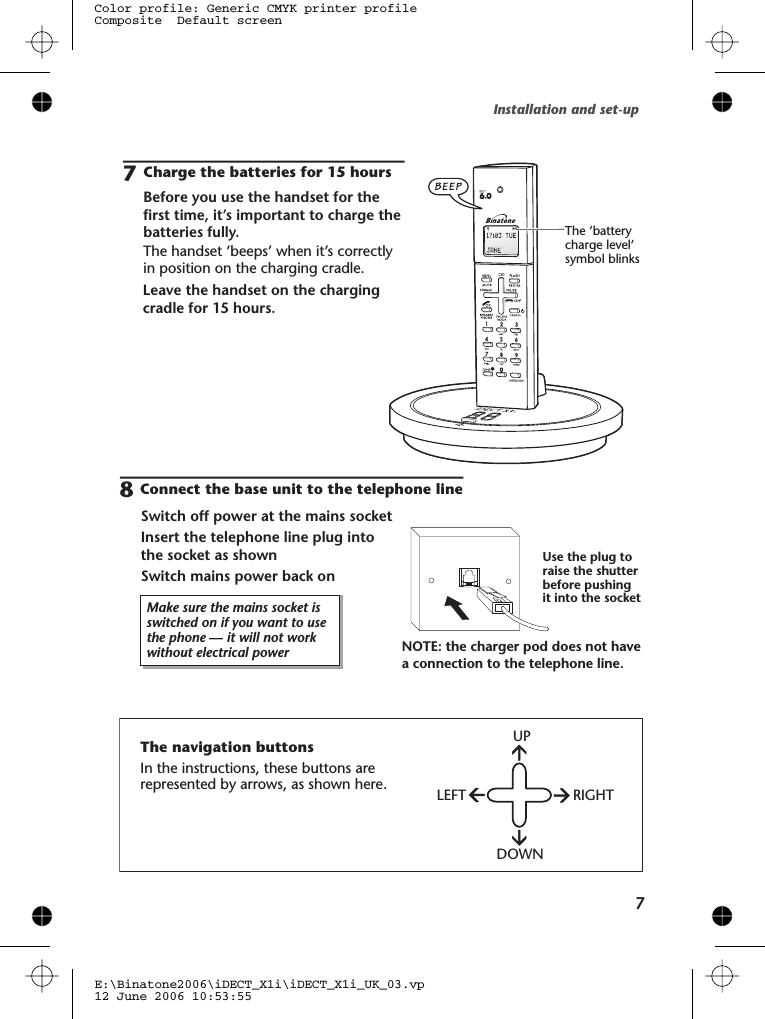 Installation and set-up77Charge the batteries for 15 hoursBefore you use the handset for thefirst time, it’s important to charge thebatteries fully.The handset ‘beeps’ when it’s correctlyin position on the charging cradle.Leave the handset on the chargingcradle for 15 hours.Make sure the mains socket isswitched on if you want to usethe phone — it will not workwithout electrical powerConnect the base unit to the telephone lineSwitch off power at the mains socketInsert the telephone line plug intothe socket as shownSwitch mains power back on8Use the plug toraise the shutterbefore pushingit into the socketNOTE: the charger pod does not havea connection to the telephone line.The ‘batterycharge level’symbol blinksThe navigation buttonsIn the instructions, these buttons arerepresented by arrows, as shown here.UPLEFT RIGHTDOWNE:\Binatone2006\iDECT_X1i\iDECT_X1i_UK_03.vp12 June 2006 10:53:55Color profile: Generic CMYK printer profileComposite  Default screen