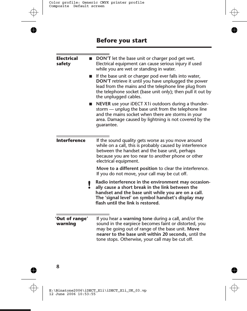 Before you startElectricalsafety■DON’T let the base unit or charger pod get wet.Electrical equipment can cause serious injury if usedwhile you are wet or standing in water.■If the base unit or charger pod ever falls into water,DON’T retrieve it until you have unplugged the powerlead from the mains and the telephone line plug fromthe telephone socket (base unit only); then pull it out bythe unplugged cables.■NEVER use your iDECT X1i outdoors during a thunder-storm — unplug the base unit from the telephone lineand the mains socket when there are storms in yourarea. Damage caused by lightning is not covered by theguarantee.Interference If the sound quality gets worse as you move aroundwhile on a call, this is probably caused by interferencebetween the handset and the base unit, perhapsbecause you are too near to another phone or otherelectrical equipment.Move to a different position to clear the interference.If you do not move, your call may be cut off.!Radio interference in the environment may occasion-ally cause a short break in the link between thehandset and the base unit while you are on a call.The ‘signal level’ on symbol handset’s display mayflash until the link is restored.‘Out of range’warningIf you hear a warning tone during a call, and/or thesound in the earpiece becomes faint or distorted, youmay be going out of range of the base unit. Movenearer to the base unit within 20 seconds, until thetone stops. Otherwise, your call may be cut off.8E:\Binatone2006\iDECT_X1i\iDECT_X1i_UK_03.vp12 June 2006 10:53:55Color profile: Generic CMYK printer profileComposite  Default screen