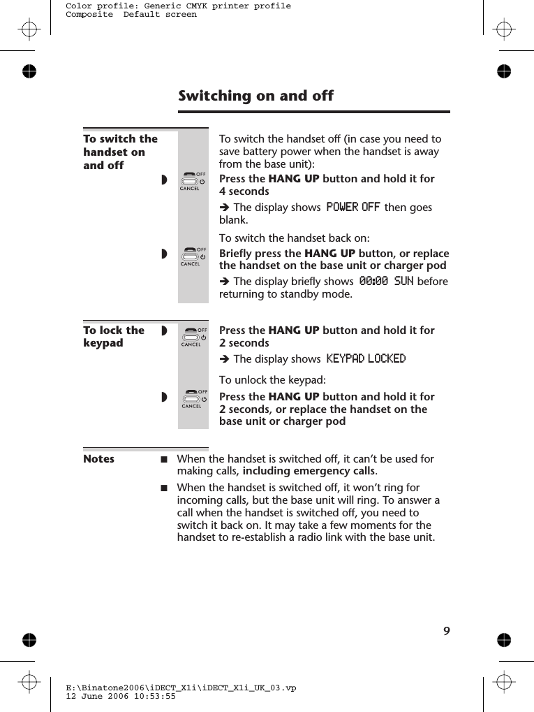 Switching on and offTo switch thehandset onand offTo switch the handset off (in case you need tosave battery power when the handset is awayfrom the base unit):◗Press the HANG UP button and hold it for4 secondsèThe display shows POWER OFF then goesblank.To switch the handset back on:◗Briefly press the HANG UP button, or replacethe handset on the base unit or charger podèThe display briefly shows 00:00 SUN beforereturning to standby mode.To lock thekeypad◗Press the HANG UP button and hold it for2 secondsèThe display shows KEYPAD LOCKEDTo unlock the keypad:◗Press the HANG UP button and hold it for2 seconds, or replace the handset on thebase unit or charger podNotes ■When the handset is switched off, it can’t be used formaking calls, including emergency calls.■When the handset is switched off, it won’t ring forincoming calls, but the base unit will ring. To answer acall when the handset is switched off, you need toswitch it back on. It may take a few moments for thehandset to re-establish a radio link with the base unit.9E:\Binatone2006\iDECT_X1i\iDECT_X1i_UK_03.vp12 June 2006 10:53:55Color profile: Generic CMYK printer profileComposite  Default screen