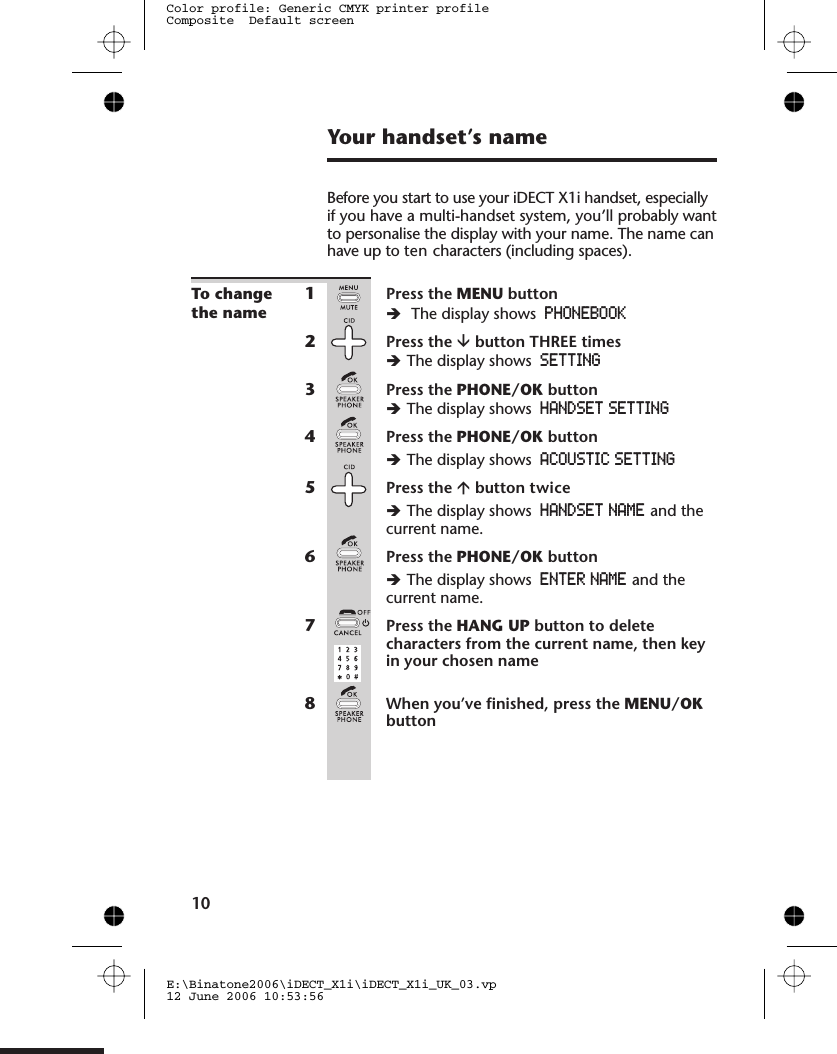 Your handset’s nameBefore you start to use your iDECT X1i handset, especiallyif you have a multi-handset system, you’ll probably wantto personalise the display with your name. The name canhave up to ten characters (including spaces).To changethe name1Press the MENU buttonèThe display shows PHONEBOOK2Press the âbutton THREE timesèThe display shows SETTING3Press the PHONE/OK buttonèThe display shows HANDSET SETTING4Press the PHONE/OK buttonèThe display shows ACOUSTIC SETTING5Press the ábutton èThe display shows HANDSET NAME and thecurrent name.6Press the PHONE/OK buttonèThe display shows ENTER NAME and thecurrent name.7Press the HANG UP button to deletecharacters from the current name, then keyin your chosen name8When you’ve finished, press the MENU/OKbutton10E:\Binatone2006\iDECT_X1i\iDECT_X1i_UK_03.vp12 June 2006 10:53:56Color profile: Generic CMYK printer profileComposite  Default screentwice