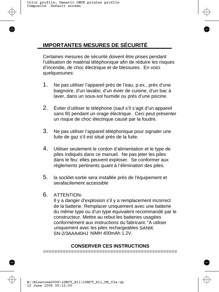 E:\Binatone2006\iDECT_X1i\iDECT_X1i_UK_03a.vp12 June 2006 09:15:00Color profile: Generic CMYK printer profileComposite  Default screen  IMPORTANTES MESURES DE SÉCURITÉ  Certaines mesures de sécurité doivent être prises pendant l’utilisation de matérial téléphonique afin de réduire les risques d’incendie, de choc électrique et de blessures.  En voici quelquesunes:  1.   Ne pas utiliser l’appareil près de l’eau, p.ex., près d’une baignoire, d’un lavabo, d’un évier de cuisine, d’un bac à laver, dans un sous-sol humide ou près d’une piscine.  2.   Éviter d’utiliser le téléphone (sauf s’il s’agit d’un appareil sans fil) pendant un orage électrique.  Ceci peut présenter un risque de choc électrique causé par la foudre.  3.   Ne pas utiliser l’appareil téléphonique pour signaler une fuite de gaz s’il est situé près de la fuite.  4.   Utiliser seulement le cordon d’alimentation et le type de piles indiqués dans ce manuel.  Ne pas jeter les piles dans le feu: elles peuvent exploser.  Se conformer aux règlements pertinents quant à l’élimination des piles.  5.   la socklet-sortie sera installée près de l&apos;équipement et serafacilement accessible  6.   ATTENTION-   Il y a danger d’explosion s’il y a remplacement incorrect de la batterie. Remplacer uniquement avec une batterie du même type ou d’un type équivalent recommandé par le constructeur. Mettre au rebut les batteries usagées conformément aux instructions du fabricant.   CONSERVER CES INSTRUCTIONS ================================================ uniquement avec les piles rechargeables  NiMH 400mAh 1.2V ’’A utiliserSANIK SN-2/3AAA40HJ .