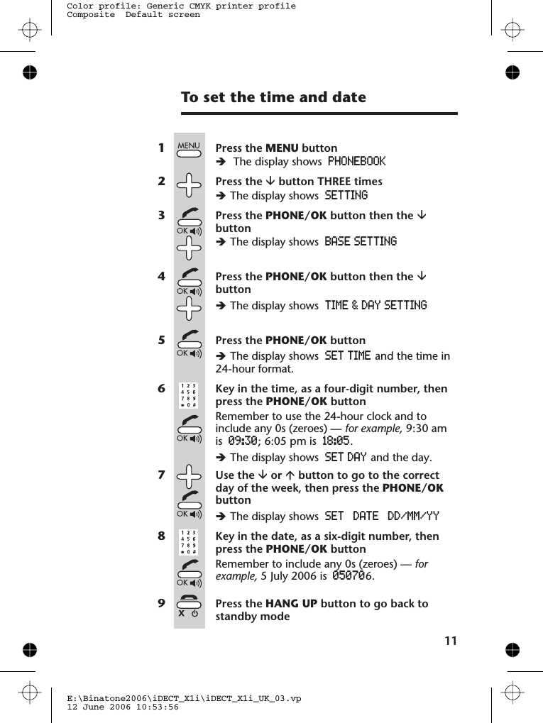 To set the time and date11E:\Binatone2006\iDECT_X1i\iDECT_X1i_UK_03.vp12 June 2006 10:53:56Color profile: Generic CMYK printer profileComposite  Default screen1Press the MENU buttonèThe display shows PHONEBOOK2Press the âbutton THREE timesèThe display shows SETTING3Press the PHONE/OK button then the âbuttonèThe display shows BASE SETTING4Press the PHONE/OK button then the âbuttonèThe display shows TIME &amp; DAY SETTING5Press the PHONE/OK buttonèThe display shows SET TIME and the time in24-hour format.6Key in the time, as a four-digit number, thenpress the PHONE/OK buttonRemember to use the 24-hour clock and toinclude any 0s (zeroes) — for example, 9:30 amis 09:30; 6:05 pm is 18:05.èThe display shows SET DAY and the day.7Use the âor ábutton to go to the correctday of the week, then press the PHONE/OKbuttonèThe display shows8Key in the date, as a six-digit number, thenpress the PHONE/OK buttonRemember to include any 0s (zeroes) — forexample, 050709Press the HANG UP button to go back tostandby modeSET DATE DD/MM/YY5 July 2006 is 6.