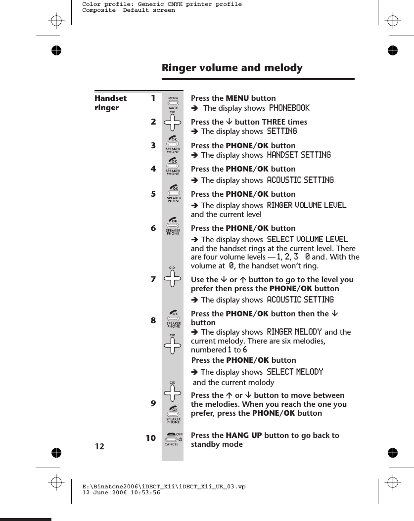 Ringer volume and melodyHandsetringer1Press the MENU buttonèThe display shows PHONEBOOK2Press the âbutton THREE timesèThe display shows SETTING3Press the PHONE/OK buttonèThe display shows HANDSET SETTING4Press the PHONE/OK buttonèThe display shows ACOUSTIC SETTING5Press the PHONE/OK buttonèThe display shows RINGER VOLUME LEVELand the current level6Press the PHONE/OK buttonèThe display shows SELECT VOLUME LEVEL1,2,3and0. With thevolume at 0, the handset won’t ring.7Use the âor ábutton to go to the level youprefer then press the PHONE/OK buttonèThe display shows ACOUSTIC SETTING8Press the PHONE/OK button then the âbuttonèThe display shows RINGER MELODY and thecurrent melody. There are six melodies,numbered 1to 69Press the áor âbutton to move betweenthe melodies. When you reach the one youprefer, press the PHONE/OK button10 Press the HANG UP button to go back tostandby mode12E:\Binatone2006\iDECT_X1i\iDECT_X1i_UK_03.vp12 June 2006 10:53:56Color profile: Generic CMYK printer profileComposite  Default screenand the handset rings at the current level. There are four volume levels —Press the PHONE/OK button èThe display shows SELECT  MELODY  hand the current molody 