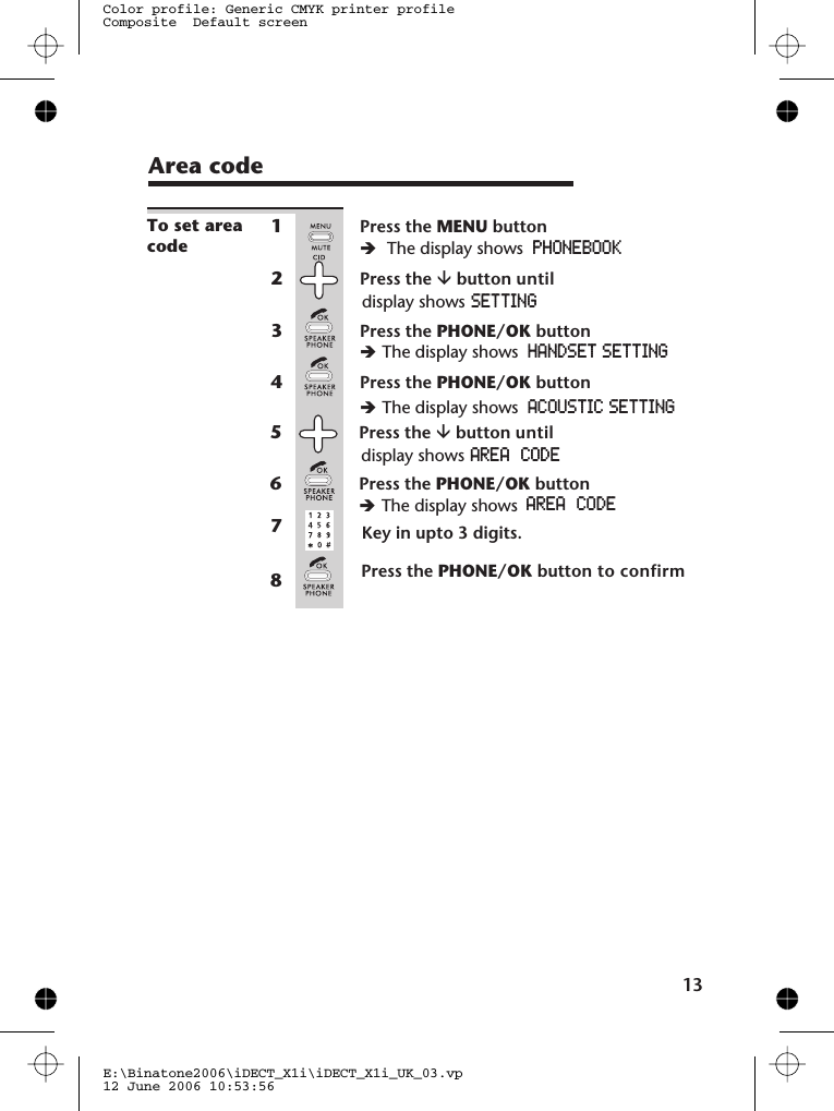 1E:\Binatone2006\iDECT_X1i\iDECT_X1i_UK_03.vp12 June 2006 10:53:56Color profile: Generic CMYK printer profileComposite  Default screenTo set areacode1Press the MENU buttonèThe display shows PHONEBOOK2Press the âbutton untildisplay shows SETTING3Press the PHONE/OK buttonèThe display shows HANDSET SETTING4Press the PHONE/OK buttonèThe display shows ACOUSTIC SETTINGPress the âbutton untildisplay shows5AREA  CODEPress the PHONE/OK buttonèThe display shows6AREA  CODEKey in upto 3 digits.Press the PHONE/OK button to confirm3Area code78