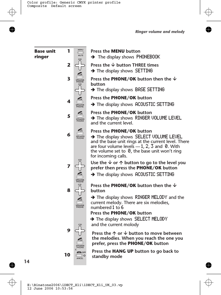 Base unitringer1Press the MENU buttonèThe display shows PHONEBOOK2Press the âbutton THREE timesèThe display shows SETTING3Press the PHONE/OK button then the âbuttonèThe display shows BASE SETTING4Press the PHONE/OK buttonèThe display shows ACOUSTIC SETTING5Press the PHONE/OK buttonèThe display shows RINGER VOLUME LEVELand the current level.6Press the PHONE/OK buttonèThe display shows SELECT VOLUME LEVELare four volume levels — 1,2,3and 0. Withthe volume set to 0, the base unit won’t ringfor incoming calls.7Use the âor ábutton to go to the level youprefer then press the PHONE/OK buttonèThe display shows ACOUSTIC SETTING8Press the PHONE/OK button then the âbuttonèThe display shows RINGER MELODY and thecurrent melody. There are six melodies,numbered 1to 69Press the áor âbutton to move betweenthe melodies. When you reach the one youprefer, press the PHONE/OK button10 Press the HANG UP button to go back tostandby modeRinger volume and melody14E:\Binatone2006\iDECT_X1i\iDECT_X1i_UK_03.vp12 June 2006 10:53:56Color profile: Generic CMYK printer profileComposite  Default screenand the base unit rings at the current level. TherePress the PHONE/OK button èThe display shows SELECT  MELODY  hand the current molody