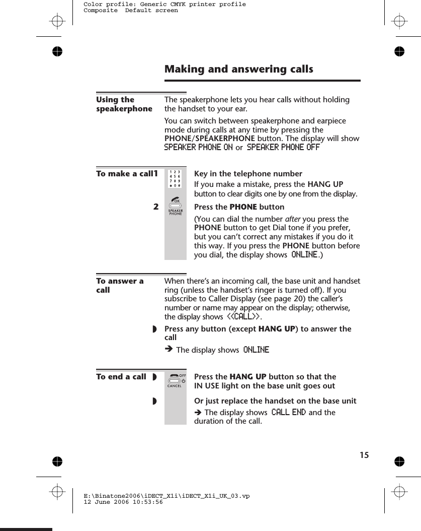 Making and answering callsUsing thespeakerphoneThe speakerphone lets you hear calls without holdingthe handset to your ear.You can switch between speakerphone and earpiecemode during calls at any time by pressing thePHONE/SPEAKERPHONE button. The display will showSPEAKER PHONE ON or SPEAKER PHONE OFFTo make a call1Key in the telephone numberIf you make a mistake, press the HANG UPbutton to clear digits one by one from the display.2Press the PHONE button(You can dial the number after you press thePHONE button to get Dial tone if you prefer,but you can’t correct any mistakes if you do itthis way. If you press the PHONE button beforeyou dial, the display shows ONLINE.)To answer acallWhen there’s an incoming call, the base unit and handsetring (unless the handset’s ringer is turned off). If yousubscribe to Caller Display (see page 20) the caller’snumber or name may appear on the display; otherwise,the display shows &lt;&lt;CALL&gt;&gt;.◗Press any button (except HANG UP) to answer thecallèThe display shows ONLINETo end a call ◗Press the HANG UP button so that theIN USE light on the base unit goes out◗Or just replace the handset on the base unitèThe display shows CALL END and theduration of the call.15E:\Binatone2006\iDECT_X1i\iDECT_X1i_UK_03.vp12 June 2006 10:53:56Color profile: Generic CMYK printer profileComposite  Default screen