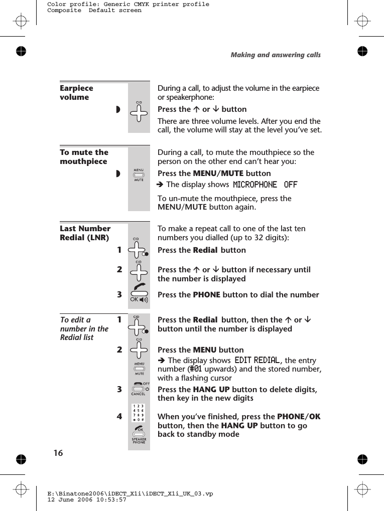 EarpiecevolumeDuring a call, to adjust the volume in the earpieceor speakerphone:◗Press the áor âbuttonThere are three volume levels. After you end thecall, the volume will stay at the level you’ve set.To mute themouthpieceDuring a call, to mute the mouthpiece so theperson on the other end can’t hear you:◗Press the MENU/MUTE buttonTo un-mute the mouthpiece, press theMENU/MUTE button again.Last NumberRedial (LNR)To make a repeat call to one of the last tennumbers you dialled (up to 32 digits):1Press the Redial button2Press the áor âbutton if necessary untilthe number is displayed3Press the PHONE button to dial the numberTo edit anumber in theRedial list1Press the Redial button, then the áor âbutton until the number is displayed2Press the MENU buttonèThe display shows EDIT REDIAL, the entrynumber (#01 upwards) and the stored number,with a flashing cursor3Press the HANG UP button to delete digits,then key in the new digits4When you’ve finished, press the PHONE/OKbutton, then the HANG UP button to goback to standby modeMaking and answering calls16E:\Binatone2006\iDECT_X1i\iDECT_X1i_UK_03.vp12 June 2006 10:53:57Color profile: Generic CMYK printer profileComposite  Default screenèThe display shows MICROPHONE  OFF 