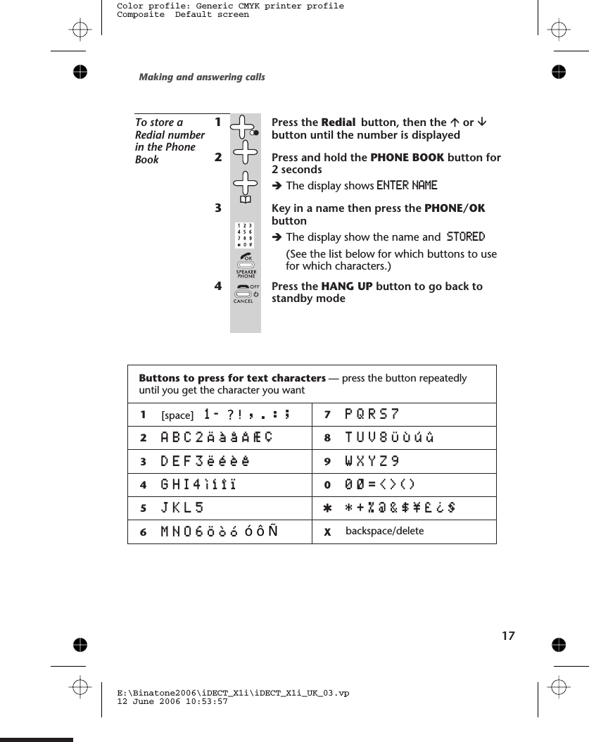 To store aRedial numberin the PhoneBook1Press the Redial button, then the áor âbutton until the number is displayed2Press and hold the PHONE BOOK button for2 secondsèThe display shows ENTER NAME3Key in a name then press the PHONE/OKbuttonèThe display show the name and STORED(See the list below for which buttons to usefor which characters.)4Press the HANG UP button to go back tostandby modeMaking and answering calls1E:\Binatone2006\iDECT_X1i\iDECT_X1i_UK_03.vp12 June 2006 10:53:57Color profile: Generic CMYK printer profileComposite  Default screen7Buttons to press for text characters — press the button repeatedlyuntil you get the character you want1[space] 1- !,.:; 7PQRS72ABC2ÄàâÂÆÇ 8TUV8ÜÙúû3DEF3ëéèê 9WXYZ94GHI4Ìíîï 00Ø=&lt;&gt;()5JKL5 *+%@&amp;$¥£¿§6MNO6Öòó Xbackspace/delete?   ó ô Ñ 