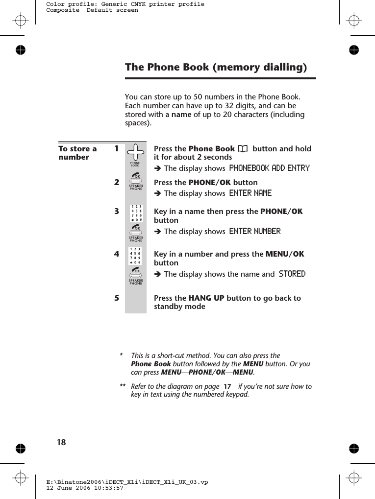 The Phone Book (memory dialling)You can store up to 50 numbers in the Phone Book.Each number can have up to 32 digits, and can bestored with a name of up to 20 characters (includingspaces).To store anumber1Press the Phone Book button and holdit for about 2 secondsèThe display shows PHONEBOOK ADD ENTRY2Press the PHONE/OK buttonèThe display shows ENTER NAME3Key in a name then press the PHONE/OKbuttonèThe display shows ENTER NUMBER4Key in a number and press the MENU/OKbuttonèThe display shows the name and STORED5Press the HANG UP button to go back tostandby mode* This is a short-cut method. You can also press thePhone Book button followed by the MENU button. Or youcan press MENU—PHONE/OK—MENU.** Refer to the diagram on page 77778       if you’re not sure how tokey in text using the numbered keypad.E:\Binatone2006\iDECT_X1i\iDECT_X1i_UK_03.vp12 June 2006 10:53:57Color profile: Generic CMYK printer profileComposite  Default screen1817