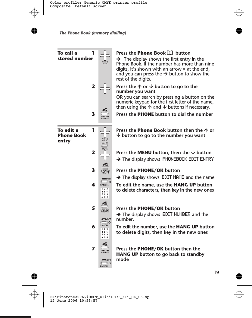 To call astored number1Press the Phone Book buttonèThe display shows the first entry in thePhone Book. If the number has more than ninedigits, it’s shown with an arrow »at the end,and you can press the àbutton to show therest of the digits.2Press the áor âbutton to go to thenumber you wantOR you can search by pressing a button on thenumeric keypad for the first letter of the name,then using the áand âbuttons if necessary.3Press the PHONE button to dial the numberTo edit aPhone Bookentry1Press the Phone Book button then the áorâbutton to go to the number you want2Press the MENU button, then the âbuttonèThe display shows PHONEBOOK EDIT ENTRY3Press the PHONE/OK buttonèThe display shows EDIT NAME and the name.4To edit the name, use the HANG UP buttonto delete characters, then key in the new ones5Press the PHONE/OK buttonèThe display shows EDIT NUMBER and thenumber.6To edit the number, use the HANG UP buttonto delete digits, then key in the new ones7Press the PHONE/OK button then theHANG UP button to go back to standbymodeThe Phone Book (memory dialling)E:\Binatone2006\iDECT_X1i\iDECT_X1i_UK_03.vp12 June 2006 10:53:57Color profile: Generic CMYK printer profileComposite  Default screen19