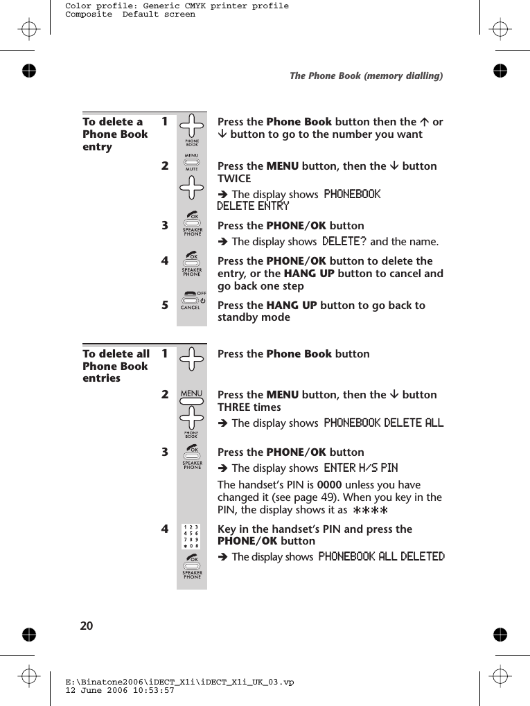 To delete aPhone Bookentry1Press the Phone Book button then the áorâbutton to go to the number you want2Press the MENU button, then the âbuttonTWICEèThe display shows PHONEBOOKDELETE ENTRY3Press the PHONE/OK buttonèThe display shows DELETE? and the name.4Press the PHONE/OK button to delete theentry, or the HANG UP button to cancel andgo back one step5Press the HANG UP button to go back tostandby modeTo delete allPhone Bookentries1Press the Phone Book button2Press the MENU button, then the âbuttonTHREE timesèThe display shows PHONEBOOK DELETE ALL3Press the PHONE/OK buttonèThe display shows ENTER H/S PINThe handset’s PIN is 0000 unless you havechanged it (see page 49). When you key in thePIN, the display shows it as ****4 Key in the handset’s PIN and press thePHONE/OK buttonèThe display shows PHONEBOOK ALL DELETEDThe Phone Book (memory dialling)E:\Binatone2006\iDECT_X1i\iDECT_X1i_UK_03.vp12 June 2006 10:53:57Color profile: Generic CMYK printer profileComposite  Default screen20