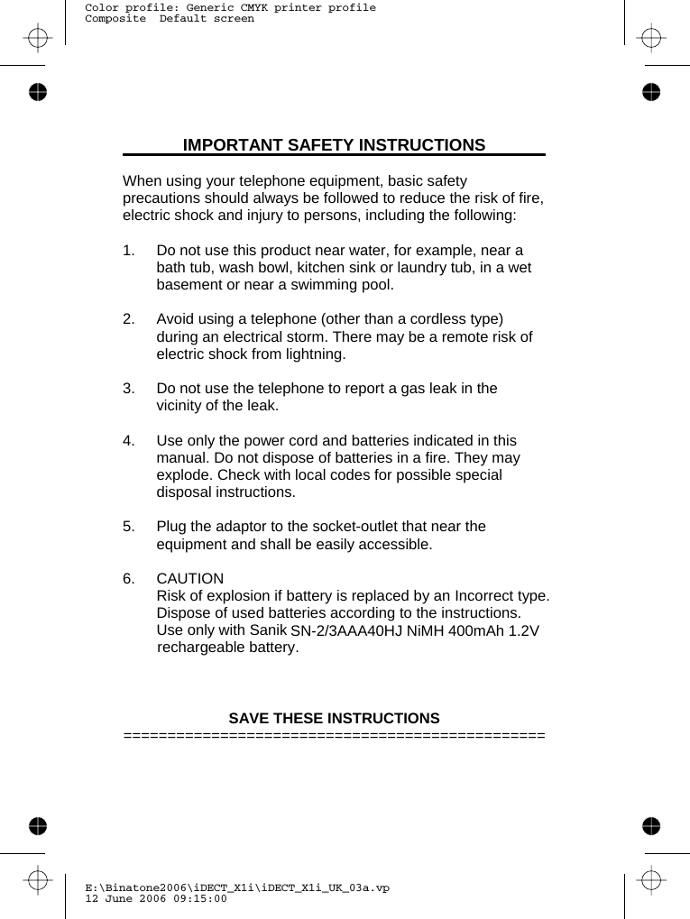 E:\Binatone2006\iDECT_X1i\iDECT_X1i_UK_03a.vp12 June 2006 09:15:00Color profile: Generic CMYK printer profileComposite  Default screenIMPORTANT SAFETY INSTRUCTIONS  When using your telephone equipment, basic safety precautions should always be followed to reduce the risk of fire, electric shock and injury to persons, including the following:  1.  Do not use this product near water, for example, near a bath tub, wash bowl, kitchen sink or laundry tub, in a wet basement or near a swimming pool.  2.  Avoid using a telephone (other than a cordless type) during an electrical storm. There may be a remote risk of electric shock from lightning.  3.  Do not use the telephone to report a gas leak in the vicinity of the leak.  4.  Use only the power cord and batteries indicated in this manual. Do not dispose of batteries in a fire. They may explode. Check with local codes for possible special disposal instructions.  5.  Plug the adaptor to the socket-outlet that near the equipment and shall be easily accessible.  6. CAUTION Risk of explosion if battery is replaced by an Incorrect type. Dispose of used batteries according to the instructions.  Use only with Sanik      SAVE THESE INSTRUCTIONS ================================================SN-2/3AAA40HJ NiMH 400mAh 1.2V rechargeable battery  .