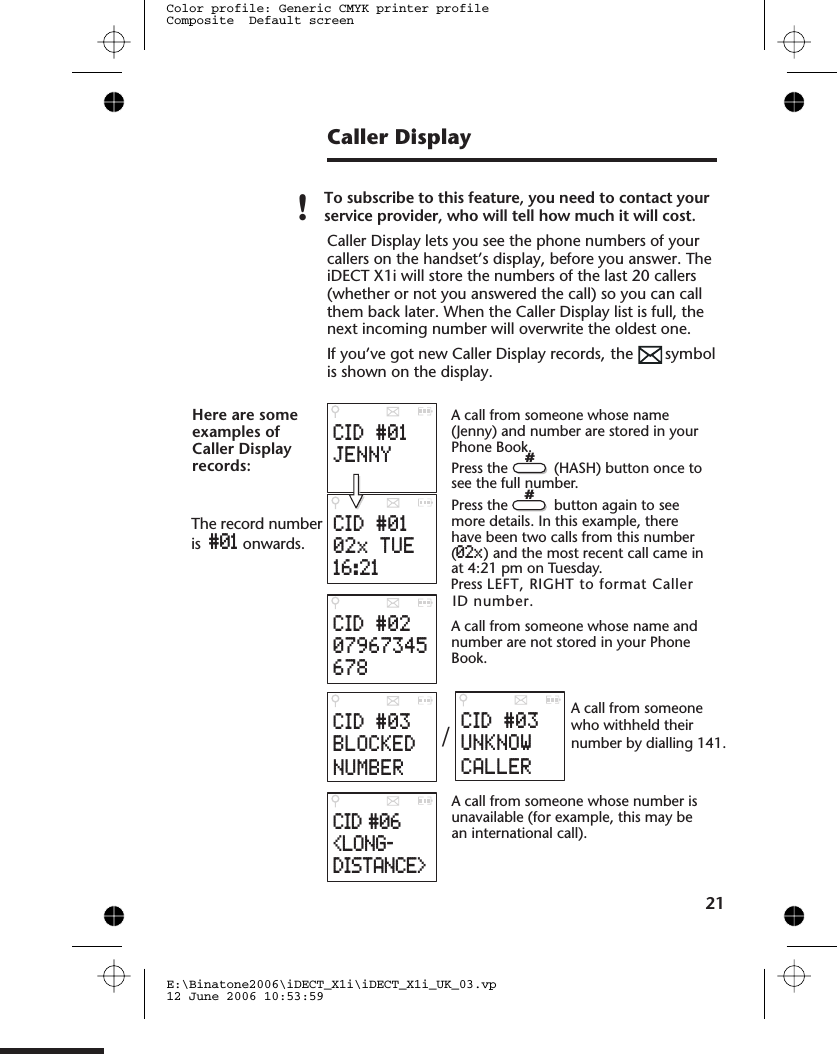 Caller Display!To subscribe to this feature, you need to contact yourservice provider, who will tell how much it will cost.Caller Display lets you see the phone numbers of yourcallers on the handset’s display, before you answer. TheiDECT X1i will store the numbers of the last 20 callers(whether or not you answered the call) so you can callthem back later. When the Caller Display list is full, thenext incoming number will overwrite the oldest one.If you’ve got new Caller Display records, the symbolis shown on the display.2A call from someone whose name(Jenny) and number are stored in yourPhone Book.Press the (HASH) button once tosee the full number.came inat 4:21 pm on Tuesday.Press the button again to seemore details. In this example, therehave been two calls from this number( ) and the most recent call02xA call from someonenumber by dialling 141.A call from someone whose name andnumber are not stored in your PhoneBook.A call from someone whose number isunavailable (for example, this may bean international call).The record numberis onwards.#01CID #01JENNYCID #0102x TUE16:21CID #0207967345678CID #03CID #06&lt;LONG-##Here are someexamples ofCaller Displayrecords:E:\Binatone2006\iDECT_X1i\iDECT_X1i_UK_03.vp12 June 2006 10:53:59Color profile: Generic CMYK printer profileComposite  Default screenPress &lt; LEFT, RIGHT to format CallerID number.1BLOCKEDNUMBER/CID #03UNKNOW CALLERwho withheld theirDISTANCE&gt;