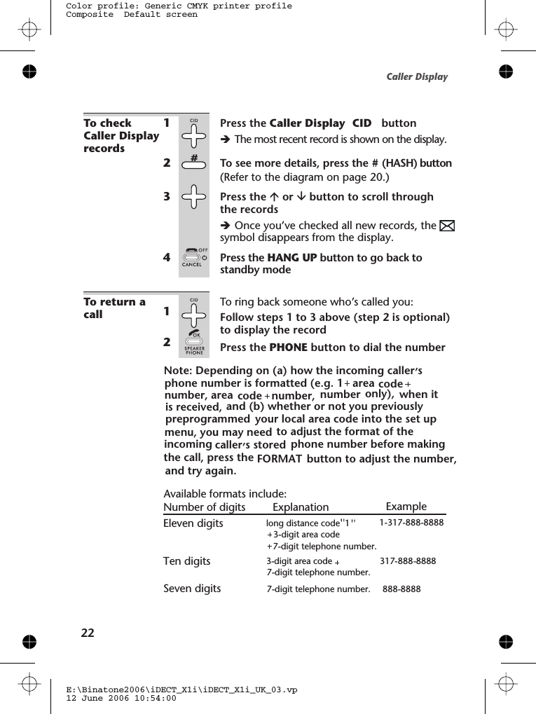 To checkCaller Displayrecords1Press the Caller Display  CID   buttonèThe most recent record is shown on the display.2To see more details, press the #(HASH) button(Refer to the diagram on page 20.)3Press the áor âbutton to scroll throughthe recordsèOnce you’ve checked all new records, thesymbol disappears from the display.4Press the HANG UP button to go back tostandby modeTo return acallTo ring back someone who’s called you:1Follow steps 1 to 3 above (step 2 is optional)to display the record2Press the PHONE button to dial the numberCaller DisplayE:\Binatone2006\iDECT_X1i\iDECT_X1i_UK_03.vp12 June 2006 10:54:00Color profile: Generic CMYK printer profileComposite  Default screen22Available formats include:Number of digits Explanation ExampleEleven digits long distance code  1&quot;  &apos;&apos; &apos; &apos;&apos; &apos;     1-317-888-8888+3-digit area code+7-digit telephone number.Ten digits 3-digit area code 317-888-88887-digit telephone number.7-digit telephone number. 888-8888Seven digitsNote: Depending on  a  how the incoming caller&apos;&apos; s &apos;,code co de          number  , number only   and (b) whether or not you previously \your local area code into the set up to adjust the format of the incoming caller&apos; s stored,phone number before making the call, press the  button to adjust the number, FORMAT( )whe n it is received, (e.g. 1+====   area ),preprogrammedmenu, you may needand try again.areaphone number is formatted number,
