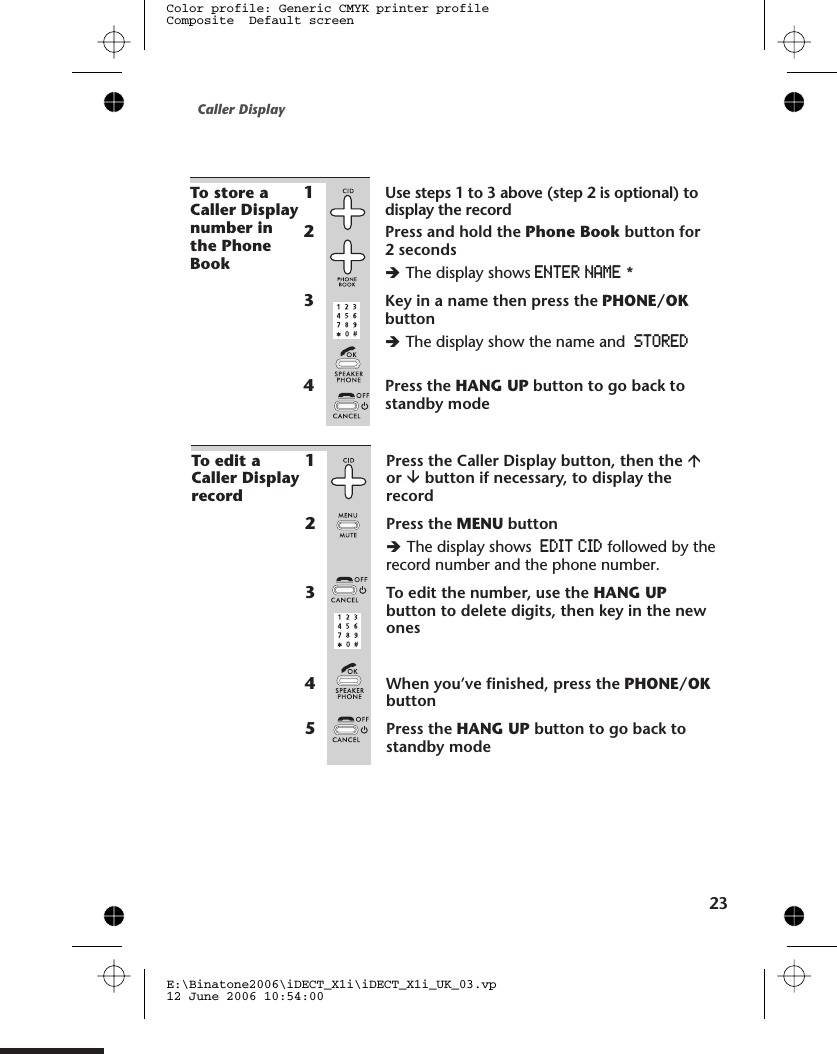 To edit aCaller Displayrecord1Press the Caller Display button, then the áor âbutton if necessary, to display therecord2Press the MENU buttonèThe display shows EDIT CID followed by therecord number and the phone number.3To edit the number, use the HANG UPbutton to delete digits, then key in the newones4When you’ve finished, press the PHONE/OKbutton5Press the HANG UP button to go back tostandby modeCaller Display23E:\Binatone2006\iDECT_X1i\iDECT_X1i_UK_03.vp12 June 2006 10:54:00Color profile: Generic CMYK printer profileComposite  Default screenTo store aCaller Displaynumber inthe PhoneBook1Use steps 1 to 3 above (step 2 is optional) todisplay the record2Press and hold the Phone Book button for2 secondsèThe display shows ENTER NAME *3Key in a name then press the PHONE/OKbuttonèThe display show the name and STORED4Press the HANG UP button to go back tostandby mode