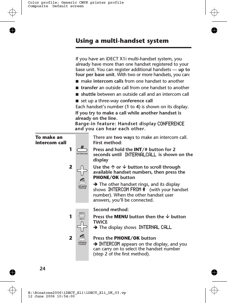 Using a multi-handset systemIf you have an iDECT X1i multi-handset system, youalready have more than one handset registered to yourbase unit. You can register additional handsets — up tofour per base unit. With two or more handsets, you can:■make intercom calls from one handset to another■transfer an outside call from one handset to another■shuttle between an outside call and an intercom call■set up a three-way conference callEach handset’s number (1to 4) is shown on its display.If you try to make a call while another handset is already on the line.     To make anintercom callThere are two ways to make an intercom call.First method:1Press and hold the INT/# button for 2seconds untildisplay2Use the áor âbutton to scroll throughavailable handset numbers, then press thePHONE/OK buttonèThe other handset rings, and its displayshows INTERCOM  FROM # (with your handsetnumber). When the other handset useranswers, you’ll be connected.Second method:1Press the MENU button then the âbuttonTWICEèThe display shows INTERNAL CALL2Press the PHONE/OK buttonèINTERCOM appears on the display, and youcan carry on to select the handset number(step 2 of the first method).2E:\Binatone2006\iDECT_X1i\iDECT_X1i_UK_03.vp12 June 2006 10:54:00Color profile: Generic CMYK printer profileComposite  Default screenBarge-in feature: Handset display&quot; CONFERENCE,and you can hear each other.4INTERNAL CALL ,                     is shown on the