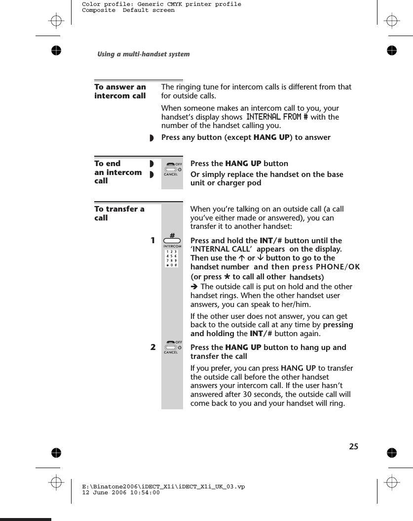 To answer anintercom callThe ringing tune for intercom calls is different from thatfor outside calls.When someone makes an intercom call to you, yourhandset’s display shows INTERNAL FROM # with thenumber of the handset calling you.◗Press any button (except HANG UP) to answerTo endan intercomcall◗Press the HANG UP button◗Or simply replace the handset on the baseunit or charger podTo transfer acallWhen you’re talking on an outside call (a callyou’ve either made or answered), you cantransfer it to another handset:1Press and hold the INT/# button until the‘INTERNAL CALL’  appears  on the display.Then use the áor âbutton to go to thehandset number  and then press PHONE/OK       èThe outside call is put on hold and the otherhandset rings. When the other handset useranswers, you can speak to her/him.If the other user does not answer, you can getback to the outside call at any time by pressingand holding the INT/# button again.2Press the HANG UP button to hang up andtransfer the callIf you prefer, you can press HANG UP to transferthe outside call before the other handsetanswers your intercom call. If the user hasn’tanswered after 30 seconds, the outside call willcome back to you and your handset will ring.Using a multi-handset system25E:\Binatone2006\iDECT_X1i\iDECT_X1i_UK_03.vp12 June 2006 10:54:00Color profile: Generic CMYK printer profileComposite  Default screenØto call all other handsets)  (or press