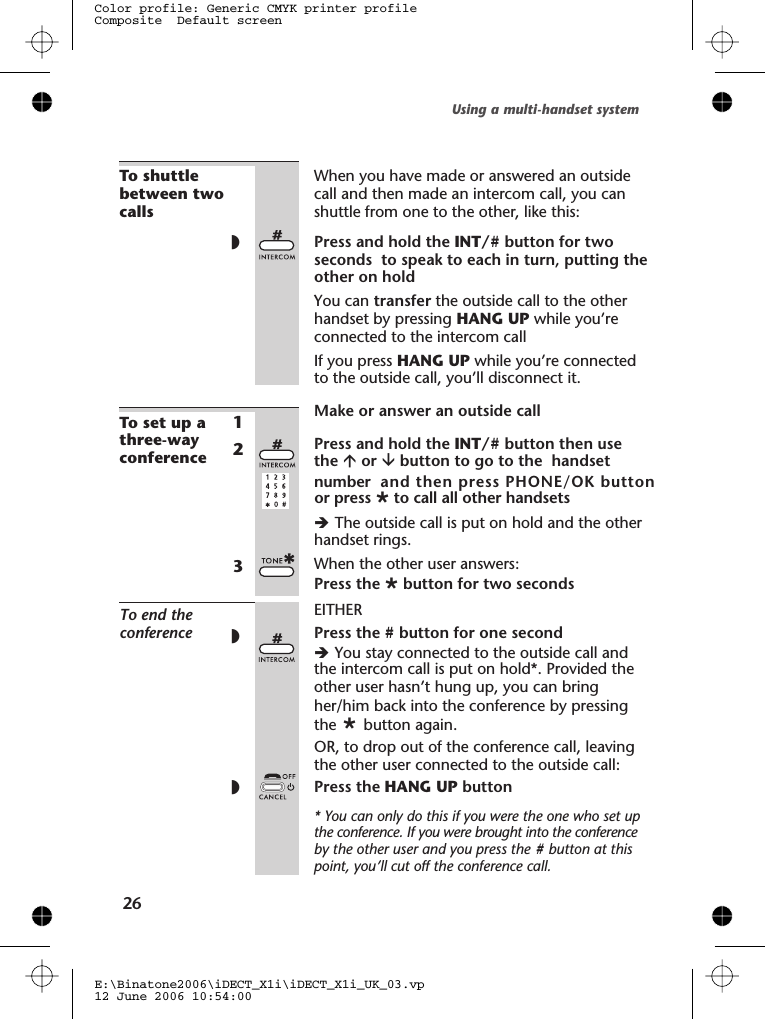To shuttlebetween twocallsWhen you have made or answered an outsidecall and then made an intercom call, you canshuttle from one to the other, like this:◗Press and hold the INT/# button for two seconds  to speak to each in turn, putting theother on holdYou can transfer the outside call to the otherhandset by pressing HANG UP while you’reconnected to the intercom callIf you press HANG UP while you’re connectedto the outside call, you’ll disconnect it.To set up athree-wayconference1Make or answer an outside call2Press and hold the INT/# button then usethe áor âbutton to go to the  handsetnumber  and then press PHONE/OK button èThe outside call is put on hold and the otherhandset rings.When the other user answers:3Press the Øbutton for two secondsTo end theconferenceEITHER◗Press the #button for one secondèYou stay connected to the outside call andthe intercom call is put on hold*. Provided theother user hasn’t hung up, you can bringher/him back into the conference by pressingthe button again.OR, to drop out of the conference call, leavingthe other user connected to the outside call:◗Press the HANG UP button* You can only do this if you were the one who set upthe conference. If you were brought into the conferenceby the other user and you press the #button at thispoint, you’ll cut off the conference call.Using a multi-handset system26E:\Binatone2006\iDECT_X1i\iDECT_X1i_UK_03.vp12 June 2006 10:54:00Color profile: Generic CMYK printer profileComposite  Default screenØto call all other handsets  or pressØ