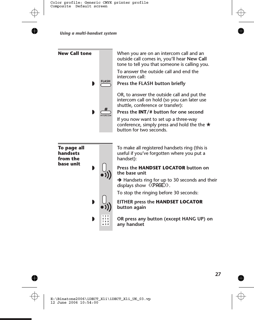 New Call tone When you are on an intercom call and anoutside call comes in, you’ll hear New Calltone to tell you that someone is calling you.To answer the outside call and end theintercom call:◗Press theOR, to answer the outside call and put theintercom call on hold (so you can later useshuttle, conference or transfer):◗Press the INT/# button for one secondIf you now want to set up a three-wayconference, simply press and hold the the Øbutton for two seconds.To page allhandsetsfrom thebase unitTo make all registered handsets ring (this isuseful if you’ve forgotten where you put ahandset):◗Press the HANDSET LOCATOR button onthe base unitèHandsets ring for up to 30 seconds and theirdisplays show &lt;&lt;PAGE&gt;&gt;.To stop the ringing before 30 seconds:◗EITHER press the HANDSET LOCATORbutton again◗OR press any button (except HANG UP) onany handsetUsing a multi-handset system27E:\Binatone2006\iDECT_X1i\iDECT_X1i_UK_03.vp12 June 2006 10:54:00Color profile: Generic CMYK printer profileComposite  Default screenFLASH button brieflyFLASH
