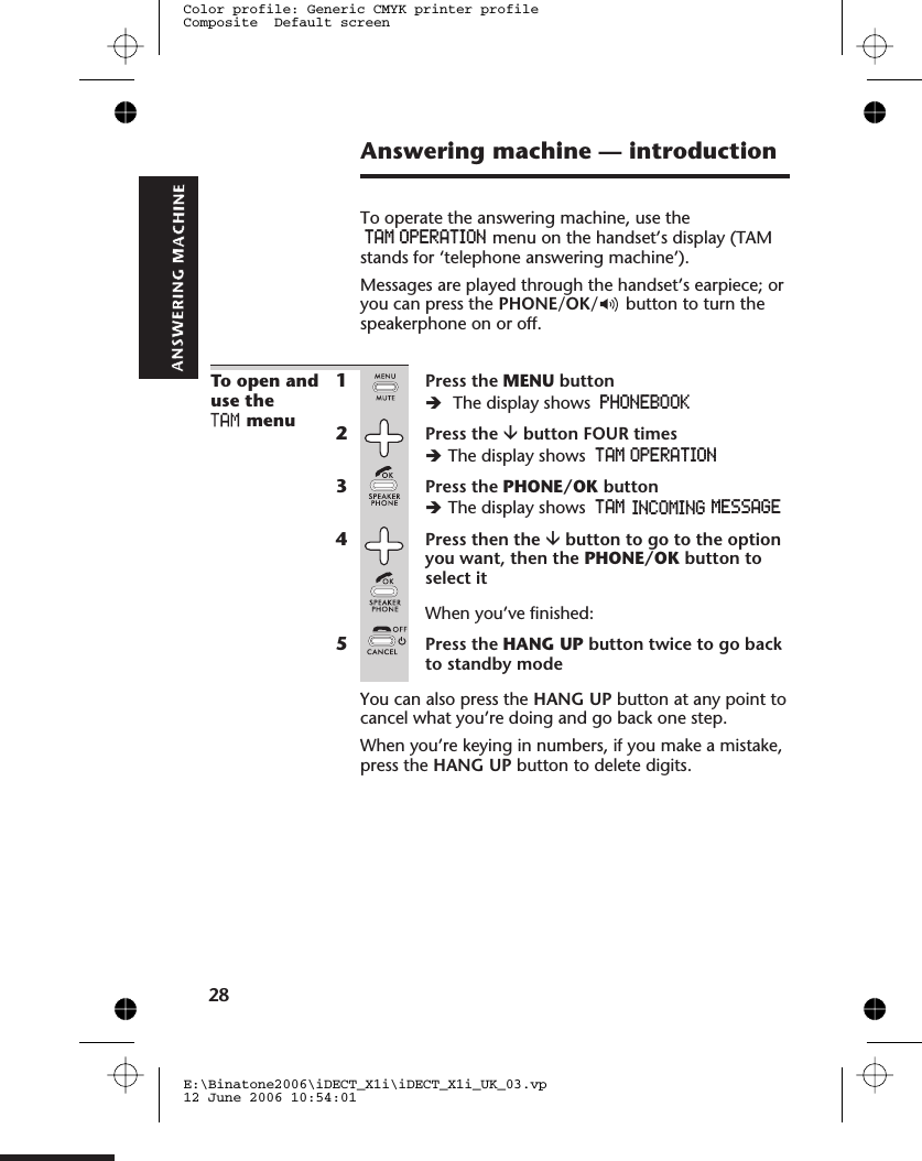 Answering machine — introductionTo operate the answering machine, use theTAM OPERATION menu on the handset’s display (TAMstands for ‘telephone answering machine’).Messages are played through the handset’s earpiece; oryou can press the PHONE/OK/ button to turn thespeakerphone on or off.To open anduse themenu1Press the MENU buttonèThe display shows PHONEBOOK2Press the âbutton FOUR timesèThe display shows TAM OPERATION3Press the PHONE/OK buttonèThe display shows4Press then the âbutton to go to the optionyou want, then the PHONE/OK button toselect itWhen you’ve finished:5Press the HANG UP button twice to go backto standby modeYou can also press the HANG UP button at any point tocancel what you’re doing and go back one step.When you’re keying in numbers, if you make a mistake,press the HANG UP button to delete digits.E:\Binatone2006\iDECT_X1i\iDECT_X1i_UK_03.vp12 June 2006 10:54:01Color profile: Generic CMYK printer profileComposite  Default screenTAM  INCOMING  MESSAGE28