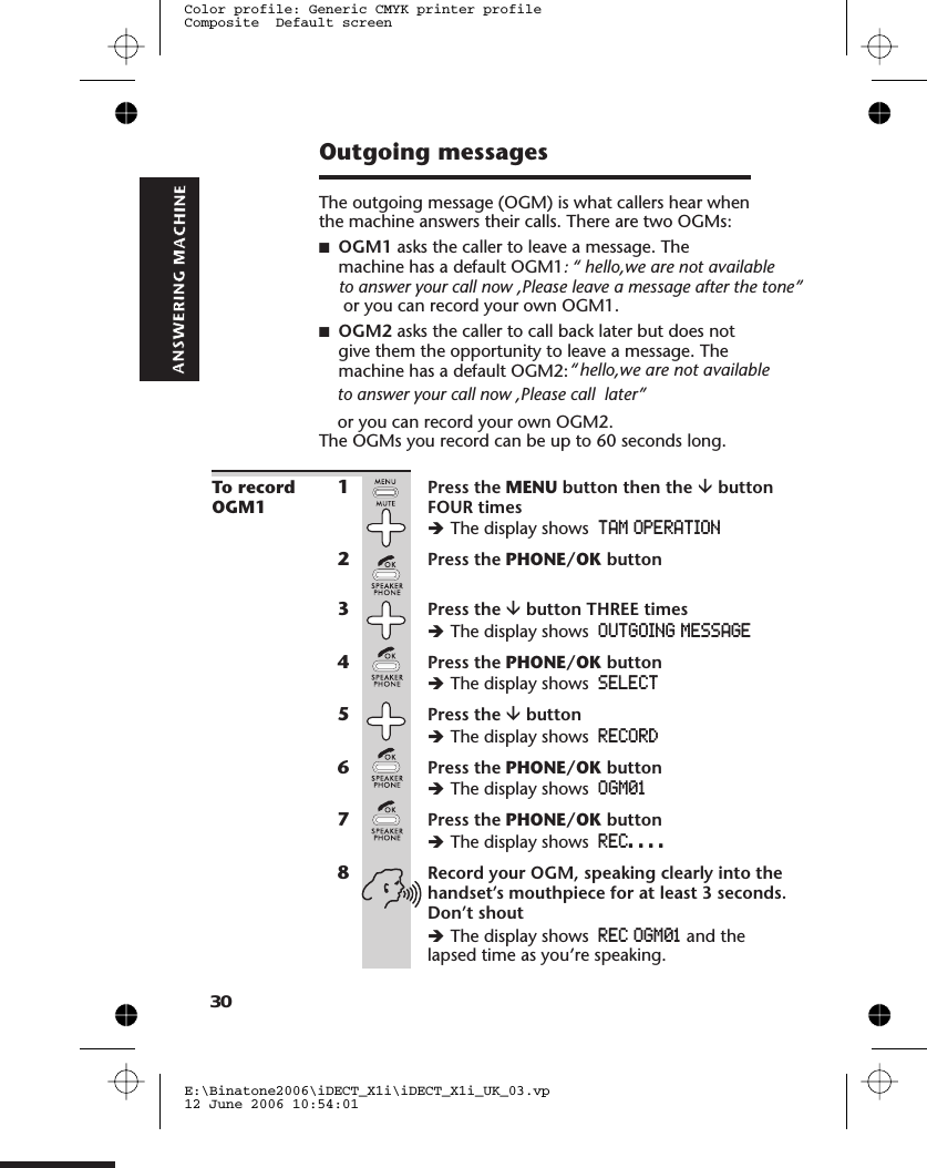 Outgoing messagesThe outgoing message (OGM) is what callers hear whenthe machine answers their calls. There are two OGMs:■OGM1 asks the caller to leave a message. Themachine has a default OGM1■OGM2 asks the caller to call back later but does notgive them the opportunity to leave a message. Themachine has a default OGM2: or you can record your own OGM2.The OGMs you record can be up to 60 seconds long.To recordOGM11Press the MENU button then the âbuttonFOUR timesèThe display shows TAM OPERATION2Press the PHONE/OK button3Press the âbutton THREE timesèThe display shows OUTGOING MESSAGE4Press the PHONE/OK buttonèThe display shows SELECT5Press the âbuttonèThe display shows RECORD6Press the PHONE/OK buttonèThe display shows OGM017Press the PHONE/OK buttonèThe display shows REC. . . .8Record your OGM, speaking clearly into thehandset’s mouthpiece for at least 3 seconds.Don’t shoutèThe display shows REC OGM01 and thelapsed time as you’re speaking.E:\Binatone2006\iDECT_X1i\iDECT_X1i_UK_03.vp12 June 2006 10:54:01Color profile: Generic CMYK printer profileComposite  Default screen30to answer your call now ,Please leave a message after the tone” or you can record your own OGM1.:  &quot;&apos;&quot;&apos;&apos;&apos;&apos;&apos;&apos;&apos;&apos;&apos;&apos;&apos;&apos;&apos;&apos;&apos;  hello,we are not available   &quot;&apos;&quot;&apos;&apos;&apos;&apos;&apos;&apos;&apos;&apos;&apos;&apos;&apos;&apos;&apos;&apos;&apos;hello,we are not available ““to answer your call now ,Please call  later”