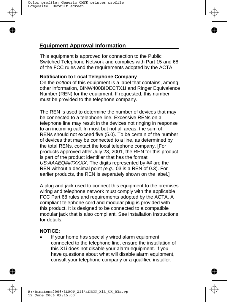 E:\Binatone2006\iDECT_X1i\iDECT_X1i_UK_03a.vp12 June 2006 09:15:00Color profile: Generic CMYK printer profileComposite  Default screen  This equipment is approved for connection to the Public Switched Telephone Network and complies with Part 15 and 68 of the FCC rules and the requirements adopted by the ACTA.   Notification to Local Telephone Company On the bottom of this equipment is a label that contains, among other information, BINW400BIDECTX1I and Ringer Equivalence Number (REN) for the equipment. If requested, this number must be provided to the telephone company.  The REN is used to determine the number of devices that may be connected to a telephone line. Excessive RENs on a telephone line may result in the devices not ringing in response to an incoming call. In most but not all areas, the sum of RENs should not exceed five (5.0). To be certain of the number of devices that may be connected to a line, as determined by the total RENs, contact the local telephone company. [For products approved after July 23, 2001, the REN for this product is part of the product identifier that has the format US:AAAEQ##TXXXX. The digits represented by ## are the REN without a decimal point (e.g., 03 is a REN of 0.3). For earlier products, the REN is separately shown on the label.]  A plug and jack used to connect this equipment to the premises wiring and telephone network must comply with the applicable FCC Part 68 rules and requirements adopted by the ACTA. A compliant telephone cord and modular plug is provided with this product. It is designed to be connected to a compatible modular jack that is also compliant. See installation instructions for details.  NOTICE:  •  If your home has specially wired alarm equipment connected to the telephone line, ensure the installation of this   does not disable your alarm equipment. If you have questions about what will disable alarm equipment, consult your telephone company or a qualified installer. Equipment Approval Information  X1i