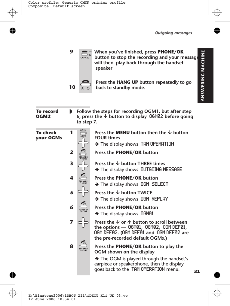 9When you’ve finished, pressTo recordOGM2◗Follow the steps for recording OGM1, but after step6, press the âbutton to display OGM02 before goingto step 7.To checkyour OGMs1Press the MENU button then the âbuttonFOUR timesèThe display shows TAM OPERATION2Press the PHONE/OK button3Press the âbutton THREE timesèThe display shows OUTGOING MESSAGE4Press the PHONE/OK buttonèThe display shows5Press the âbutton TWICEèThe display shows REPLAY6Press the PHONE/OK buttonèThe display shows OGM017Press the âor ábutton to scroll betweenthe options — OGM01,OGM02,OGM DEF01,OGM DEF02. (OGM DEF01 and OGM DEF02 arethe pre-recorded default OGMs.)8Press the PHONE/OK button to play theOGM shown on the displayèThe OGM is played through the handset’searpiece or speakerphone, then the displaygoes back to the TAM OPERATION menu.Outgoing messagesE:\Binatone2006\iDECT_X1i\iDECT_X1i_UK_03.vp12 June 2006 10:54:01Color profile: Generic CMYK printer profileComposite  Default screen PHONE/OK OGMOGM 31  SELECTbutton to stop the recording and your message.will then  play back through the handset   speaker Press the HANG UP button repeatedly to goback to standby mode.10