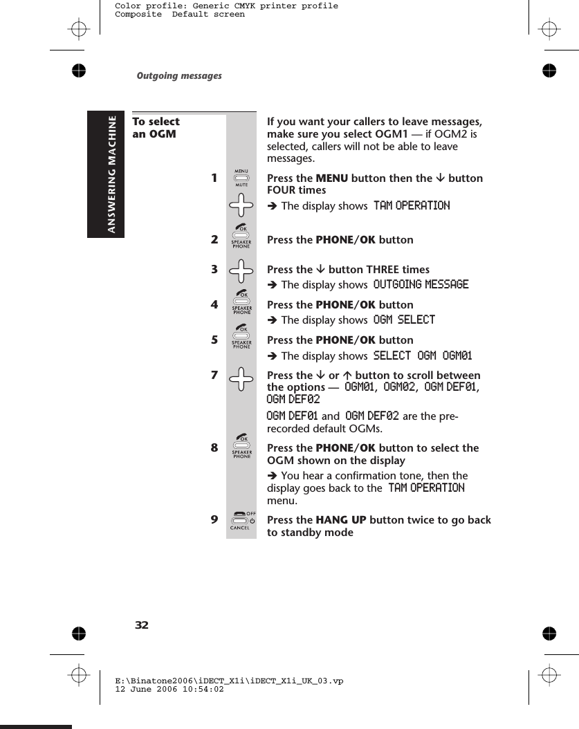 To selectan OGMIf you want your callers to leave messages,make sure you select OGM1 — if OGM2 isselected, callers will not be able to leavemessages.1Press the MENU button then the âbuttonFOUR timesèThe display shows TAM OPERATION2Press the PHONE/OK button3Press the âbutton THREE timesèThe display shows OUTGOING MESSAGE4Press the PHONE/OK buttonèThe display shows5Press the PHONE/OK buttonèThe display shows7Press the âor ábutton to scroll betweenthe options — OGM01,OGM02,OGM DEF01,OGM DEF02OGM DEF01 and OGM DEF02 are the pre-recorded default OGMs.8Press the PHONE/OK button to select theOGM shown on the displayèYou hear a confirmation tone, then thedisplay goes back to the TAM OPERATIONmenu.9Press the HANG UP button twice to go backto standby modeOutgoing messagesE:\Binatone2006\iDECT_X1i\iDECT_X1i_UK_03.vp12 June 2006 10:54:02Color profile: Generic CMYK printer profileComposite  Default screen32OGM SELECT  OGM  O 01SELECTGM