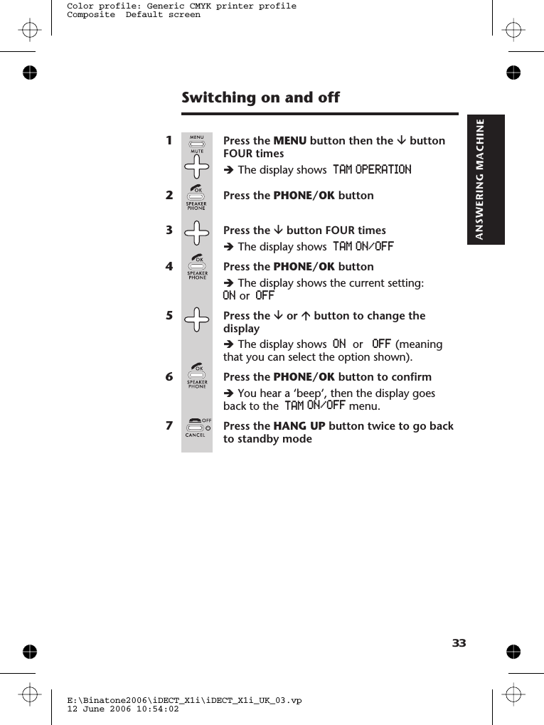 Switching on and off1Press the MENU button then the âbuttonFOUR timesèThe display shows TAM OPERATION2Press the PHONE/OK button3Press the âbutton FOUR timesèThe display shows TAM ON/OFF4Press the PHONE/OK buttonèThe display shows the current setting:ON or OFF5Press the âor ábutton to change thedisplayèThe display shows ON OFF (meaningthat you can select the option shown).6Press the PHONE/OK button to confirmèYou hear a ‘beep’, then the display goesback to the TAM7Press the HANG UP button twice to go backto standby modeE:\Binatone2006\iDECT_X1i\iDECT_X1i_UK_03.vp12 June 2006 10:54:02Color profile: Generic CMYK printer profileComposite  Default screen33  or    menu.ON/OFF