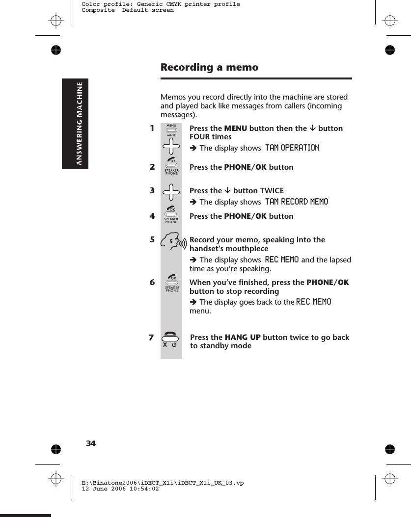 Recording a memoMemos you record directly into the machine are storedand played back like messages from callers (incomingmessages).1Press the MENU button then the âbuttonFOUR timesèThe display shows TAM OPERATION2Press the PHONE/OK button3Press the âbutton TWICEèThe display shows4Press the PHONE/OK button5Record your memo, speaking into thehandset’s mouthpieceèThe display shows REC MEMO and the lapsedtime as you’re speaking.6When you’ve finished, press the PHONE/OKbutton to stop recordingèThe display goes back to themenu.E:\Binatone2006\iDECT_X1i\iDECT_X1i_UK_03.vp12 June 2006 10:54:02Color profile: Generic CMYK printer profileComposite  Default screen34TAM  RECORD MEMOREC  MEMOPress the HANG UP button twice to go backto standby mode 7