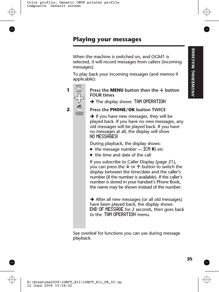 Playing your messagesWhen the machine is switched on, and OGM1 isselected, it will record messages from callers (incomingmessages).To play back your incoming messages (and memos ifapplicable):1Press the MENU button then the âbuttonFOUR timesèThe display shows TAM OPERATION2Press the PHONE/OK button TWICEèIf you have new messages, they will beplayed back. If you have no new messages, anyold messages will be played back. If you haveno messages at all, the display will showNO MESSAGES!During playback, the display shows:nthe message number — ICM #1 etcnthe time and date of the callIf you subscribe to Caller Display (page 21),you can press the âor ábutton to switch thedisplay between the time/date and the caller’snumber (if the number is available). If the caller’snumber is stored in your handset’s Phone Book,the name may be shown instead of the number.èAfter all new messages (or all old messages)have been played back, the display showsEND OF MESSAGE for 2 seconds, then goes backto the TAM OPERATION menu.See overleaf for functions you can use during messageplayback.E:\Binatone2006\iDECT_X1i\iDECT_X1i_UK_03.vp12 June 2006 10:54:02Color profile: Generic CMYK printer profileComposite  Default screen35