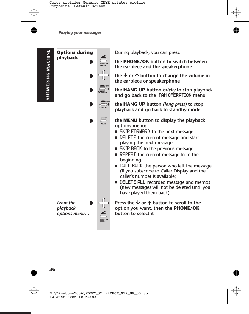 Options duringplaybackDuring playback, you can press:◗the PHONE/OK button to switch betweenthe earpiece and the speakerphone◗the âor ábutton to change the volume inthe earpiece or speakerphone◗the HANG UP button briefly to stop playbackand go back to the TAM OPERATION menu◗the HANG UP button (long press) to stopplayback and go back to standby mode◗the MENU button to display the playbackoptions menu:nSKIP FORWARD to the next messagenDELETE the current message and startplaying the next messagenSKIP BACK to the previous messagenREPEAT the current message from thebeginningnCALL BACK the person who left the message(if you subscribe to Caller Display and thecaller’s number is available)nDELETE ALL recorded message and memos(new messages will not be deleted until youhave played them back)From theplaybackoptions menu…◗Press the âor ábutton to scroll to theoption you want, then the PHONE/OKbutton to select itPlaying your messagesE:\Binatone2006\iDECT_X1i\iDECT_X1i_UK_03.vp12 June 2006 10:54:02Color profile: Generic CMYK printer profileComposite  Default screen36