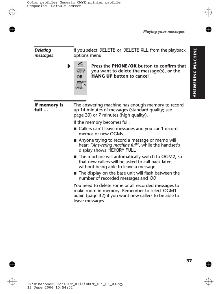 DeletingmessagesIf you select DELETE or DELETE ALL from the playbackoptions menu◗Press the PHONE/OK button to confirm thatyou want to delete the message(s), or theHANG UP button to cancelIf memory isfull …The answering machine has enough memory to recordup 14 minutes of messages (standard quality; seepage 39) or 7 minutes (high quality).If the memory becomes full:■Callers can’t leave messages and you can’t recordmemos or new OGMs.■Anyone trying to record a message or memo willhear: “Answering machine full”, while the handset’sdisplay shows MEMORY FULL■The machine will automatically switch to OGM2, sothat new callers will be asked to call back later,without being able to leave a message.■The display on the base unit will flash between thenumber of recorded messages and 88You need to delete some or all recorded messages tomake room in memory. Remember to select OGM1again (page 3 ) if you want new callers to be able toleave messages.Playing your messagesE:\Binatone2006\iDECT_X1i\iDECT_X1i_UK_03.vp12 June 2006 10:54:02Color profile: Generic CMYK printer profileComposite  Default screen372